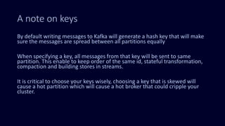 A note on keys
By default writing messages to Kafka will generate a hash key that will make
sure the messages are spread between all partitions equally
When specifying a key, all messages from that key will be sent to same
partition. This enable to keep order of the same id, stateful transformation,
compaction and building stores in streams.
It is critical to choose your keys wisely, choosing a key that is skewed will
cause a hot partition which will cause a hot broker that could cripple your
cluster.
 