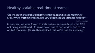 Healthy scalable real-time streams
“As we see it, a scalable healthy stream is bound to the machine’s
CPU. When traffic increases, the CPU usage should increase linearly”
Yoni Farin, Coralogix
In our case, we were forced to scale out our services despite the CPU
not being a bottleneck. At some point, one of our services had to run
on 240 containers (!). We then decided that we’re due for a redesign.
 