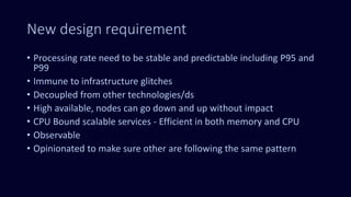 New design requirement
• Processing rate need to be stable and predictable including P95 and
P99
• Immune to infrastructure glitches
• Decoupled from other technologies/ds
• High available, nodes can go down and up without impact
• CPU Bound scalable services - Efficient in both memory and CPU
• Observable
• Opinionated to make sure other are following the same pattern
 