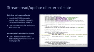 Stream read/update of external state
Get data from external state
• Use GlobalKTable to read a
source topic to build a store in
the stream based on rocksDB
• Use Join to enrich the main data
with the state.
Insert/update an external source
• Use a dedicated topic with a
dedicated sync microservice for
insert/update
 