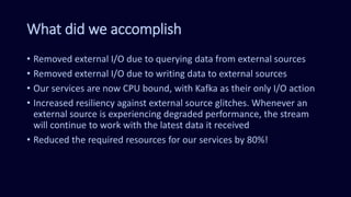 What did we accomplish
• Removed external I/O due to querying data from external sources
• Removed external I/O due to writing data to external sources
• Our services are now CPU bound, with Kafka as their only I/O action
• Increased resiliency against external source glitches. Whenever an
external source is experiencing degraded performance, the stream
will continue to work with the latest data it received
• Reduced the required resources for our services by 80%!
 
