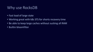 Why use RocksDB
• Fast load of large state
• Working great with k8s STS for shorts recovery time
• Be able to keep large caches without sucking all RAM
• Builtin bloomfilter
 