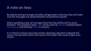 A note on keys
By default writing messages to Kafka will generate a hash key that will make
sure the messages are spread between all partitions equally
When specifying a key, all messages from that key will be sent to same
partition. This enable to keep order of the same id, stateful transformation,
compaction and building stores in streams.
It is critical to choose your keys wisely, choosing a key that is skewed will
cause a hot partition which will cause a hot broker that could cripple your
cluster.
 