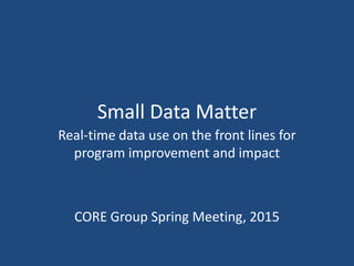 Small Data Matter
Real-time data use on the front lines for
program improvement and impact
CORE Group Spring Meeting, 2015
 