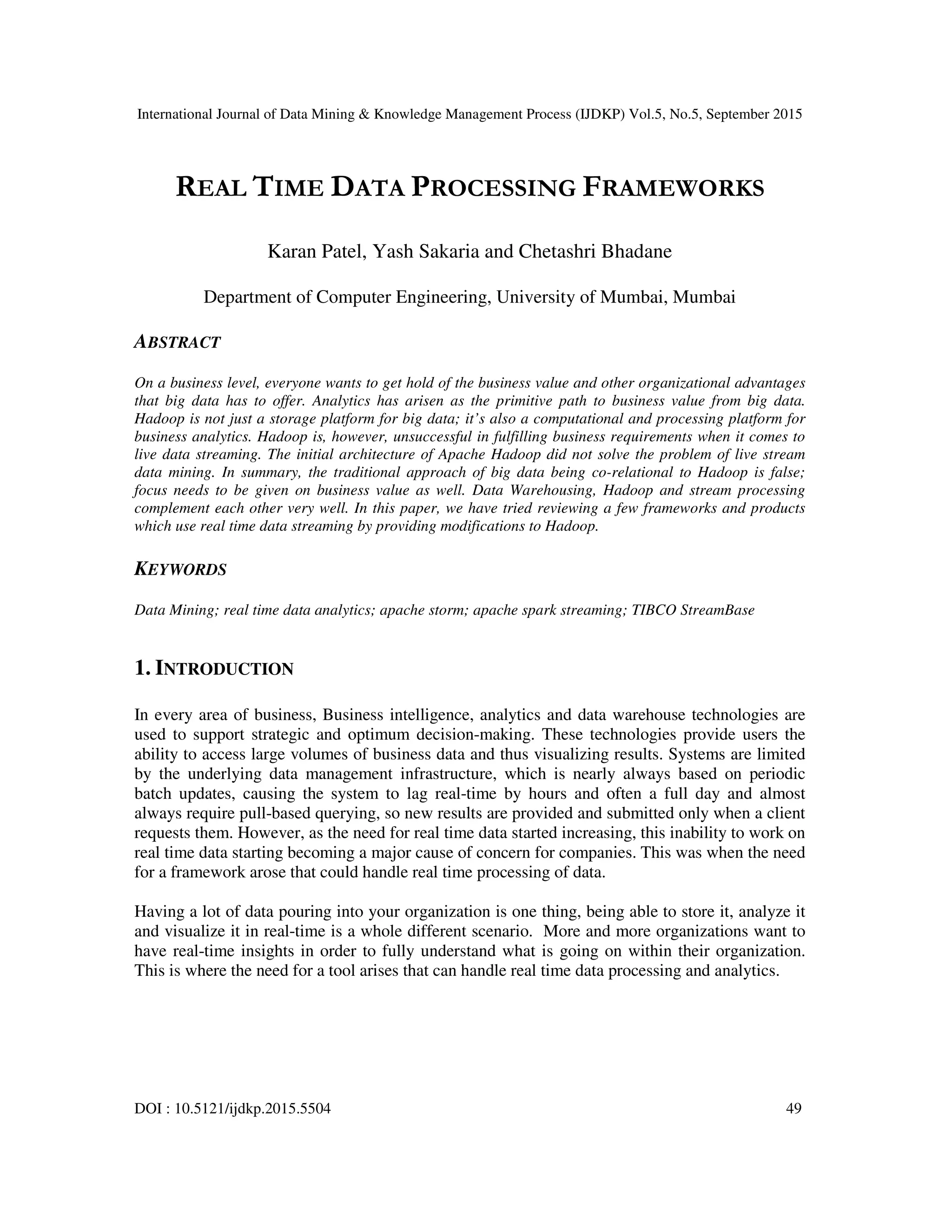 International Journal of Data Mining & Knowledge Management Process (IJDKP) Vol.5, No.5, September 2015
DOI : 10.5121/ijdkp.2015.5504 49
REAL TIME DATA PROCESSING FRAMEWORKS
Karan Patel, Yash Sakaria and Chetashri Bhadane
Department of Computer Engineering, University of Mumbai, Mumbai
ABSTRACT
On a business level, everyone wants to get hold of the business value and other organizational advantages
that big data has to offer. Analytics has arisen as the primitive path to business value from big data.
Hadoop is not just a storage platform for big data; it’s also a computational and processing platform for
business analytics. Hadoop is, however, unsuccessful in fulfilling business requirements when it comes to
live data streaming. The initial architecture of Apache Hadoop did not solve the problem of live stream
data mining. In summary, the traditional approach of big data being co-relational to Hadoop is false;
focus needs to be given on business value as well. Data Warehousing, Hadoop and stream processing
complement each other very well. In this paper, we have tried reviewing a few frameworks and products
which use real time data streaming by providing modifications to Hadoop.
KEYWORDS
Data Mining; real time data analytics; apache storm; apache spark streaming; TIBCO StreamBase
1. INTRODUCTION
In every area of business, Business intelligence, analytics and data warehouse technologies are
used to support strategic and optimum decision-making. These technologies provide users the
ability to access large volumes of business data and thus visualizing results. Systems are limited
by the underlying data management infrastructure, which is nearly always based on periodic
batch updates, causing the system to lag real-time by hours and often a full day and almost
always require pull-based querying, so new results are provided and submitted only when a client
requests them. However, as the need for real time data started increasing, this inability to work on
real time data starting becoming a major cause of concern for companies. This was when the need
for a framework arose that could handle real time processing of data.
Having a lot of data pouring into your organization is one thing, being able to store it, analyze it
and visualize it in real-time is a whole different scenario. More and more organizations want to
have real-time insights in order to fully understand what is going on within their organization.
This is where the need for a tool arises that can handle real time data processing and analytics.
 