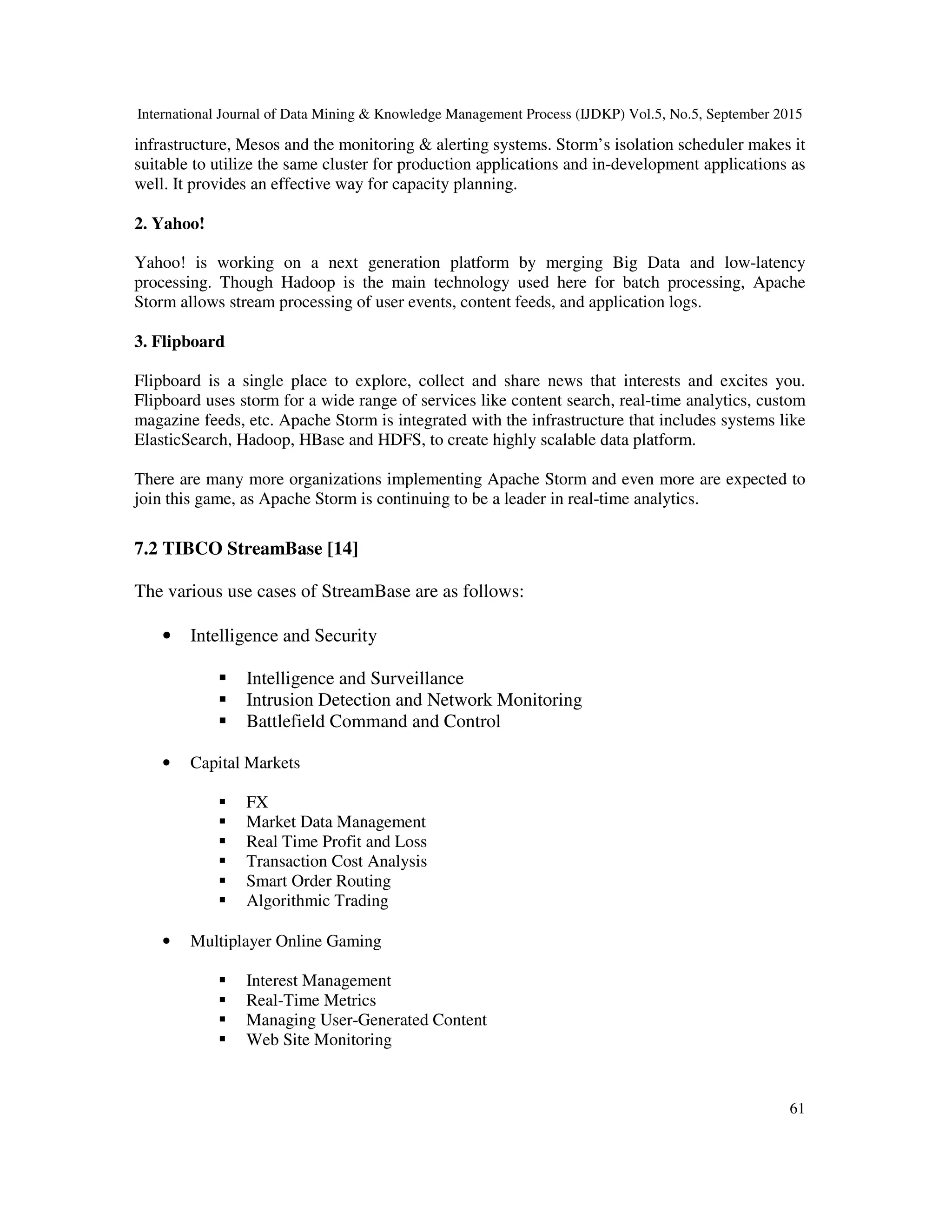 International Journal of Data Mining & Knowledge Management Process (IJDKP) Vol.5, No.5, September 2015
61
infrastructure, Mesos and the monitoring & alerting systems. Storm’s isolation scheduler makes it
suitable to utilize the same cluster for production applications and in-development applications as
well. It provides an effective way for capacity planning.
2. Yahoo!
Yahoo! is working on a next generation platform by merging Big Data and low-latency
processing. Though Hadoop is the main technology used here for batch processing, Apache
Storm allows stream processing of user events, content feeds, and application logs.
3. Flipboard
Flipboard is a single place to explore, collect and share news that interests and excites you.
Flipboard uses storm for a wide range of services like content search, real-time analytics, custom
magazine feeds, etc. Apache Storm is integrated with the infrastructure that includes systems like
ElasticSearch, Hadoop, HBase and HDFS, to create highly scalable data platform.
There are many more organizations implementing Apache Storm and even more are expected to
join this game, as Apache Storm is continuing to be a leader in real-time analytics.
7.2 TIBCO StreamBase [14]
The various use cases of StreamBase are as follows:
• Intelligence and Security
Intelligence and Surveillance
Intrusion Detection and Network Monitoring
Battlefield Command and Control
• Capital Markets
FX
Market Data Management
Real Time Profit and Loss
Transaction Cost Analysis
Smart Order Routing
Algorithmic Trading
• Multiplayer Online Gaming
Interest Management
Real-Time Metrics
Managing User-Generated Content
Web Site Monitoring
 