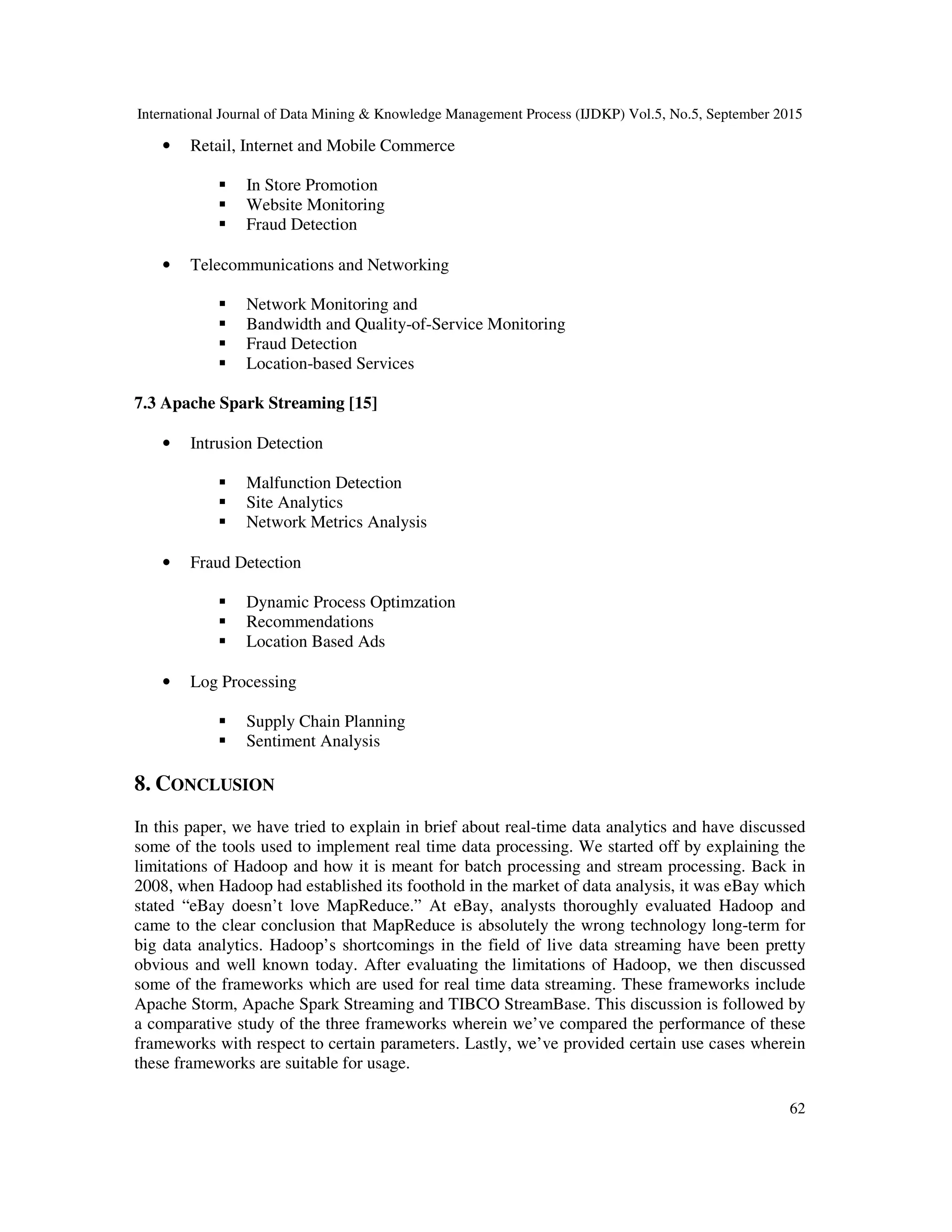 International Journal of Data Mining & Knowledge Management Process (IJDKP) Vol.5, No.5, September 2015
62
• Retail, Internet and Mobile Commerce
In Store Promotion
Website Monitoring
Fraud Detection
• Telecommunications and Networking
Network Monitoring and
Bandwidth and Quality-of-Service Monitoring
Fraud Detection
Location-based Services
7.3 Apache Spark Streaming [15]
• Intrusion Detection
Malfunction Detection
Site Analytics
Network Metrics Analysis
• Fraud Detection
Dynamic Process Optimzation
Recommendations
Location Based Ads
• Log Processing
Supply Chain Planning
Sentiment Analysis
8. CONCLUSION
In this paper, we have tried to explain in brief about real-time data analytics and have discussed
some of the tools used to implement real time data processing. We started off by explaining the
limitations of Hadoop and how it is meant for batch processing and stream processing. Back in
2008, when Hadoop had established its foothold in the market of data analysis, it was eBay which
stated “eBay doesn’t love MapReduce.” At eBay, analysts thoroughly evaluated Hadoop and
came to the clear conclusion that MapReduce is absolutely the wrong technology long-term for
big data analytics. Hadoop’s shortcomings in the field of live data streaming have been pretty
obvious and well known today. After evaluating the limitations of Hadoop, we then discussed
some of the frameworks which are used for real time data streaming. These frameworks include
Apache Storm, Apache Spark Streaming and TIBCO StreamBase. This discussion is followed by
a comparative study of the three frameworks wherein we’ve compared the performance of these
frameworks with respect to certain parameters. Lastly, we’ve provided certain use cases wherein
these frameworks are suitable for usage.
 