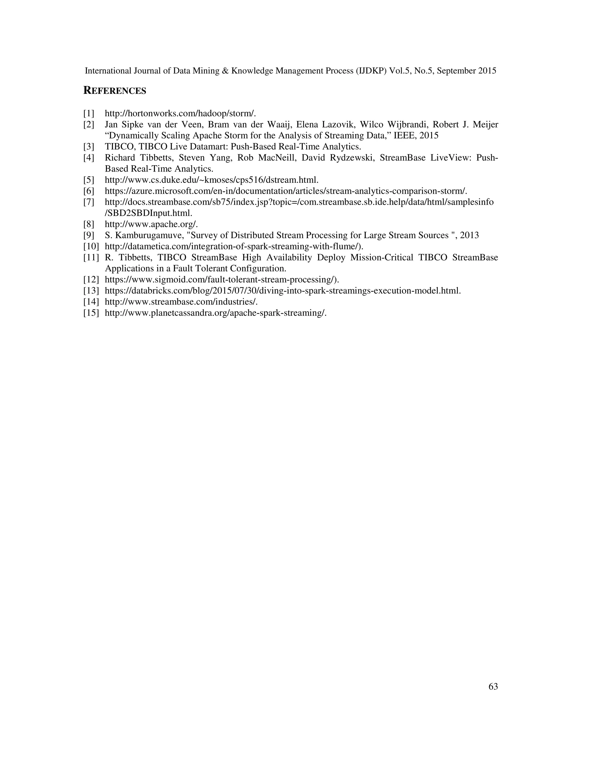 International Journal of Data Mining & Knowledge Management Process (IJDKP) Vol.5, No.5, September 2015
63
REFERENCES
[1] http://hortonworks.com/hadoop/storm/.
[2] Jan Sipke van der Veen, Bram van der Waaij, Elena Lazovik, Wilco Wijbrandi, Robert J. Meijer
“Dynamically Scaling Apache Storm for the Analysis of Streaming Data,” IEEE, 2015
[3] TIBCO, TIBCO Live Datamart: Push-Based Real-Time Analytics.
[4] Richard Tibbetts, Steven Yang, Rob MacNeill, David Rydzewski, StreamBase LiveView: Push-
Based Real-Time Analytics.
[5] http://www.cs.duke.edu/~kmoses/cps516/dstream.html.
[6] https://azure.microsoft.com/en-in/documentation/articles/stream-analytics-comparison-storm/.
[7] http://docs.streambase.com/sb75/index.jsp?topic=/com.streambase.sb.ide.help/data/html/samplesinfo
/SBD2SBDInput.html.
[8] http://www.apache.org/.
[9] S. Kamburugamuve, "Survey of Distributed Stream Processing for Large Stream Sources ", 2013
[10] http://datametica.com/integration-of-spark-streaming-with-flume/).
[11] R. Tibbetts, TIBCO StreamBase High Availability Deploy Mission-Critical TIBCO StreamBase
Applications in a Fault Tolerant Configuration.
[12] https://www.sigmoid.com/fault-tolerant-stream-processing/).
[13] https://databricks.com/blog/2015/07/30/diving-into-spark-streamings-execution-model.html.
[14] http://www.streambase.com/industries/.
[15] http://www.planetcassandra.org/apache-spark-streaming/.
 
