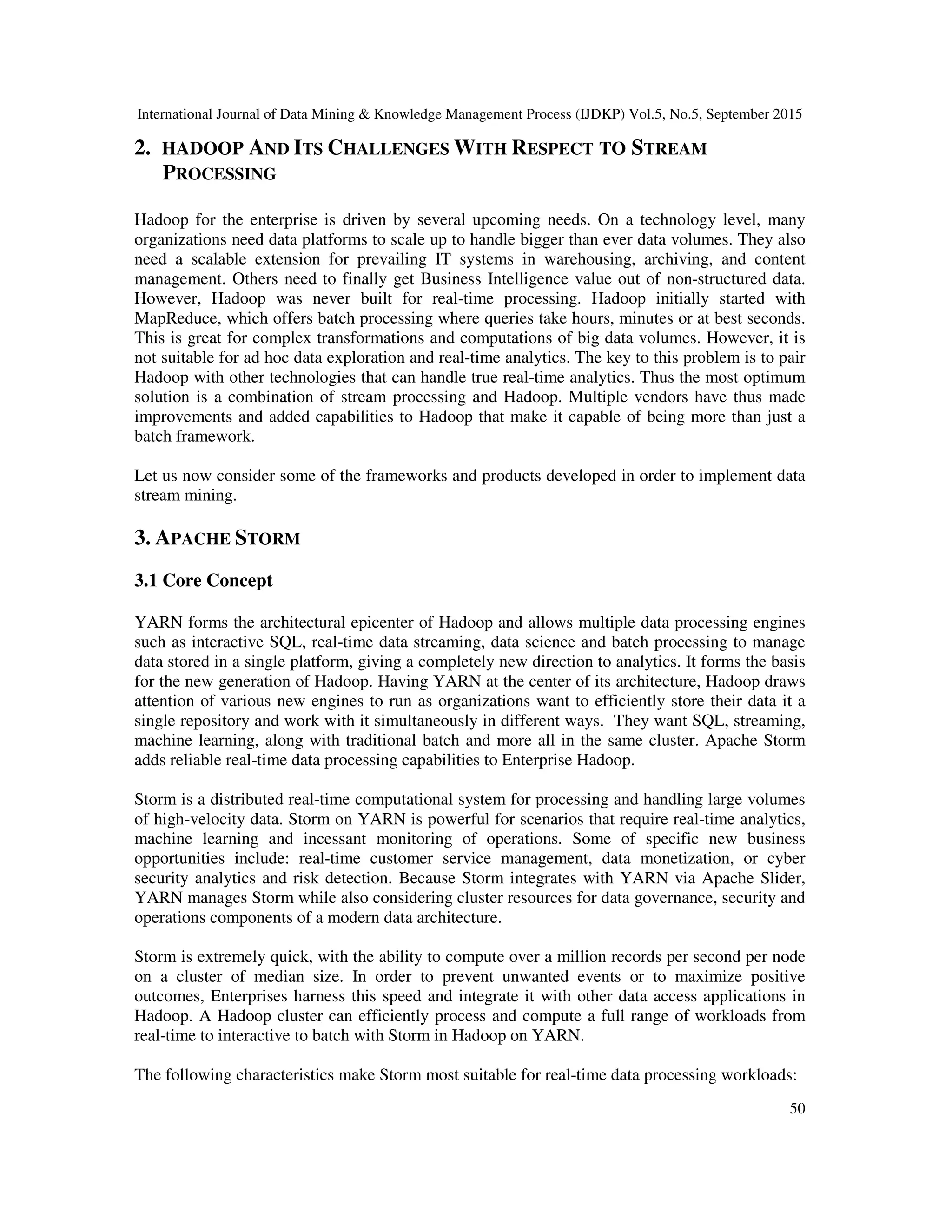 International Journal of Data Mining & Knowledge Management Process (IJDKP) Vol.5, No.5, September 2015
50
2. HADOOP AND ITS CHALLENGES WITH RESPECT TO STREAM
PROCESSING
Hadoop for the enterprise is driven by several upcoming needs. On a technology level, many
organizations need data platforms to scale up to handle bigger than ever data volumes. They also
need a scalable extension for prevailing IT systems in warehousing, archiving, and content
management. Others need to finally get Business Intelligence value out of non-structured data.
However, Hadoop was never built for real-time processing. Hadoop initially started with
MapReduce, which offers batch processing where queries take hours, minutes or at best seconds.
This is great for complex transformations and computations of big data volumes. However, it is
not suitable for ad hoc data exploration and real-time analytics. The key to this problem is to pair
Hadoop with other technologies that can handle true real-time analytics. Thus the most optimum
solution is a combination of stream processing and Hadoop. Multiple vendors have thus made
improvements and added capabilities to Hadoop that make it capable of being more than just a
batch framework.
Let us now consider some of the frameworks and products developed in order to implement data
stream mining.
3. APACHE STORM
3.1 Core Concept
YARN forms the architectural epicenter of Hadoop and allows multiple data processing engines
such as interactive SQL, real-time data streaming, data science and batch processing to manage
data stored in a single platform, giving a completely new direction to analytics. It forms the basis
for the new generation of Hadoop. Having YARN at the center of its architecture, Hadoop draws
attention of various new engines to run as organizations want to efficiently store their data it a
single repository and work with it simultaneously in different ways. They want SQL, streaming,
machine learning, along with traditional batch and more all in the same cluster. Apache Storm
adds reliable real-time data processing capabilities to Enterprise Hadoop.
Storm is a distributed real-time computational system for processing and handling large volumes
of high-velocity data. Storm on YARN is powerful for scenarios that require real-time analytics,
machine learning and incessant monitoring of operations. Some of specific new business
opportunities include: real-time customer service management, data monetization, or cyber
security analytics and risk detection. Because Storm integrates with YARN via Apache Slider,
YARN manages Storm while also considering cluster resources for data governance, security and
operations components of a modern data architecture.
Storm is extremely quick, with the ability to compute over a million records per second per node
on a cluster of median size. In order to prevent unwanted events or to maximize positive
outcomes, Enterprises harness this speed and integrate it with other data access applications in
Hadoop. A Hadoop cluster can efficiently process and compute a full range of workloads from
real-time to interactive to batch with Storm in Hadoop on YARN.
The following characteristics make Storm most suitable for real-time data processing workloads:
 