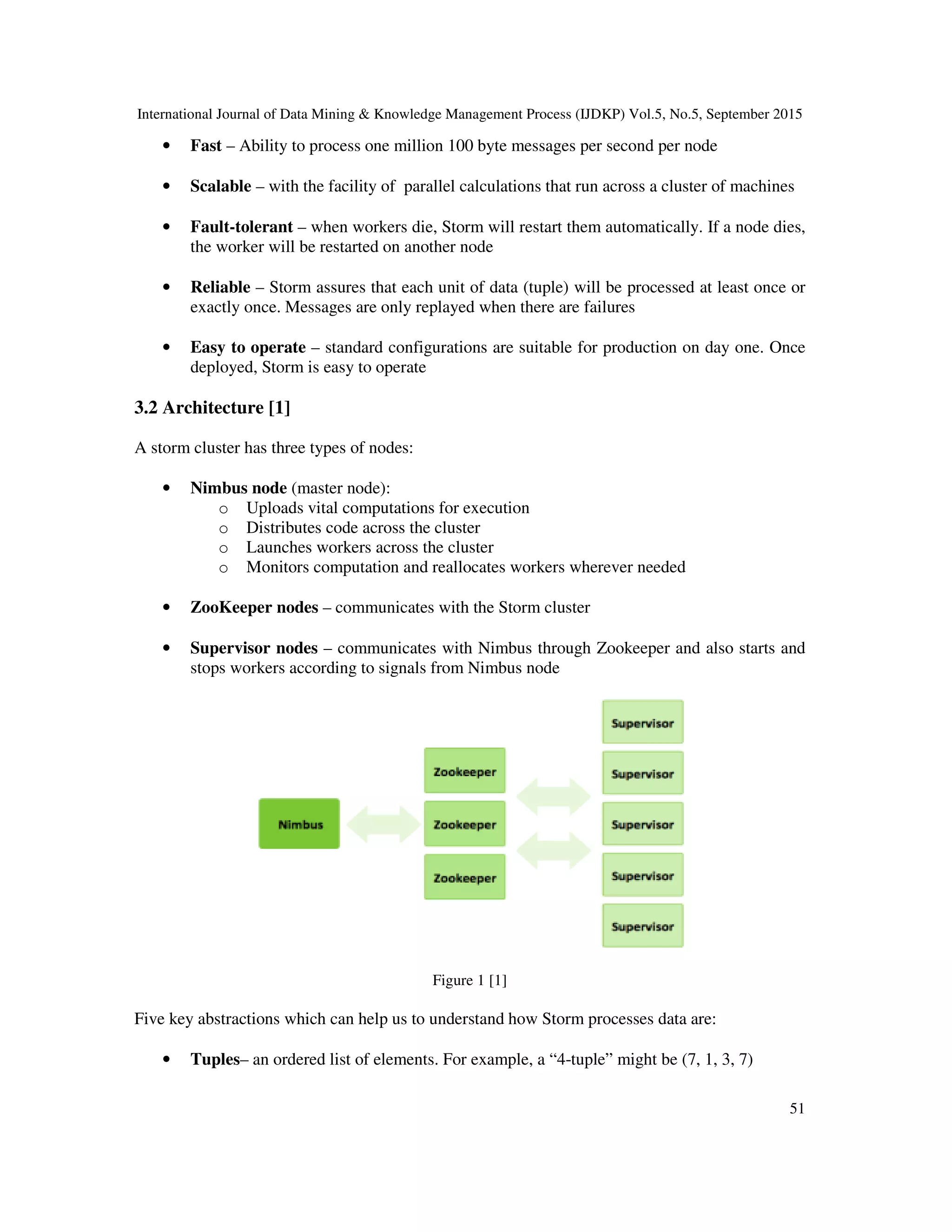 International Journal of Data Mining & Knowledge Management Process (IJDKP) Vol.5, No.5, September 2015
51
• Fast – Ability to process one million 100 byte messages per second per node
• Scalable – with the facility of parallel calculations that run across a cluster of machines
• Fault-tolerant – when workers die, Storm will restart them automatically. If a node dies,
the worker will be restarted on another node
• Reliable – Storm assures that each unit of data (tuple) will be processed at least once or
exactly once. Messages are only replayed when there are failures
• Easy to operate – standard configurations are suitable for production on day one. Once
deployed, Storm is easy to operate
3.2 Architecture [1]
A storm cluster has three types of nodes:
• Nimbus node (master node):
o Uploads vital computations for execution
o Distributes code across the cluster
o Launches workers across the cluster
o Monitors computation and reallocates workers wherever needed
• ZooKeeper nodes – communicates with the Storm cluster
• Supervisor nodes – communicates with Nimbus through Zookeeper and also starts and
stops workers according to signals from Nimbus node
Figure 1 [1]
Five key abstractions which can help us to understand how Storm processes data are:
• Tuples– an ordered list of elements. For example, a “4-tuple” might be (7, 1, 3, 7)
 