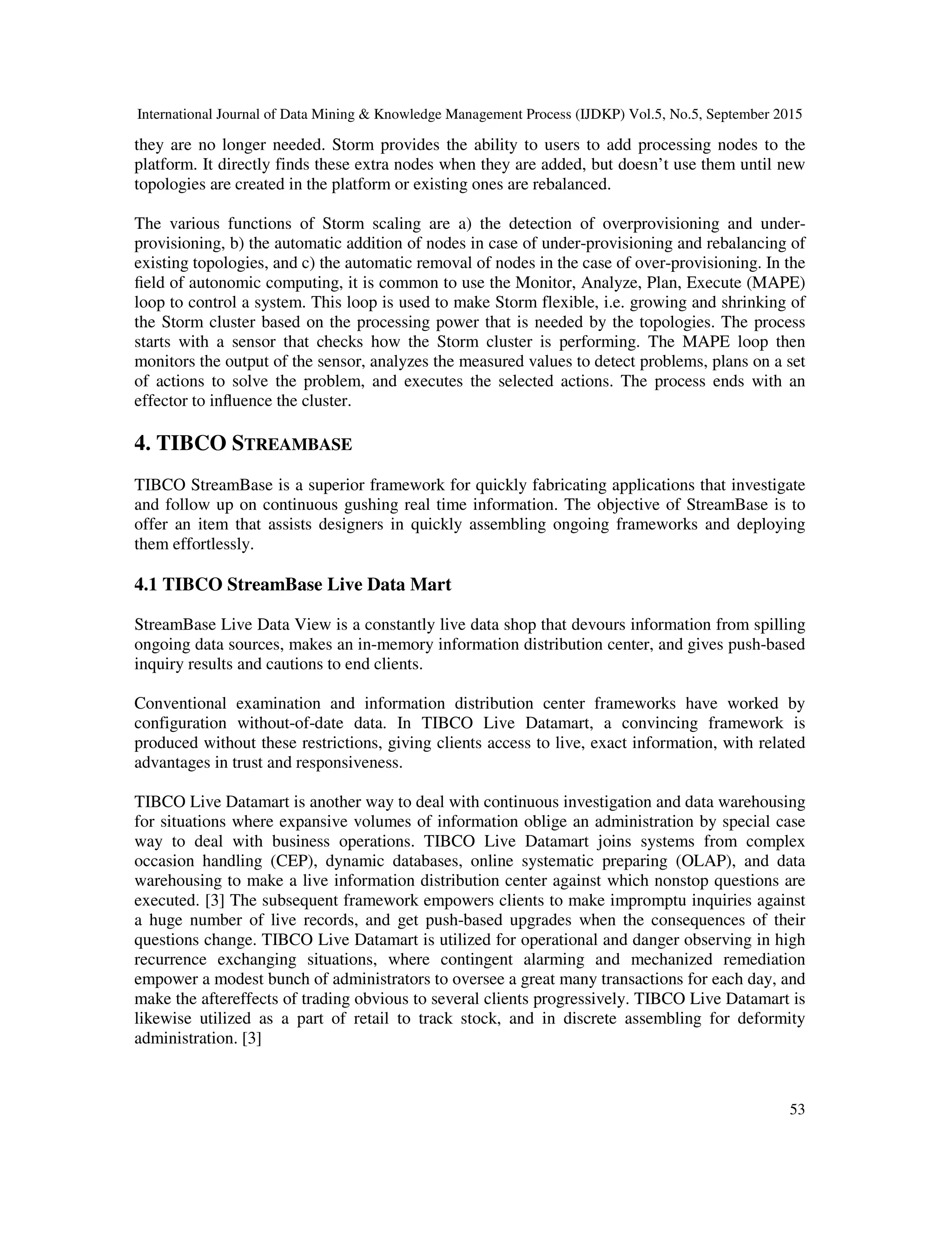 International Journal of Data Mining & Knowledge Management Process (IJDKP) Vol.5, No.5, September 2015
53
they are no longer needed. Storm provides the ability to users to add processing nodes to the
platform. It directly finds these extra nodes when they are added, but doesn’t use them until new
topologies are created in the platform or existing ones are rebalanced.
The various functions of Storm scaling are a) the detection of overprovisioning and under-
provisioning, b) the automatic addition of nodes in case of under-provisioning and rebalancing of
existing topologies, and c) the automatic removal of nodes in the case of over-provisioning. In the
ﬁeld of autonomic computing, it is common to use the Monitor, Analyze, Plan, Execute (MAPE)
loop to control a system. This loop is used to make Storm flexible, i.e. growing and shrinking of
the Storm cluster based on the processing power that is needed by the topologies. The process
starts with a sensor that checks how the Storm cluster is performing. The MAPE loop then
monitors the output of the sensor, analyzes the measured values to detect problems, plans on a set
of actions to solve the problem, and executes the selected actions. The process ends with an
effector to inﬂuence the cluster.
4. TIBCO STREAMBASE
TIBCO StreamBase is a superior framework for quickly fabricating applications that investigate
and follow up on continuous gushing real time information. The objective of StreamBase is to
offer an item that assists designers in quickly assembling ongoing frameworks and deploying
them effortlessly.
4.1 TIBCO StreamBase Live Data Mart
StreamBase Live Data View is a constantly live data shop that devours information from spilling
ongoing data sources, makes an in-memory information distribution center, and gives push-based
inquiry results and cautions to end clients.
Conventional examination and information distribution center frameworks have worked by
configuration without-of-date data. In TIBCO Live Datamart, a convincing framework is
produced without these restrictions, giving clients access to live, exact information, with related
advantages in trust and responsiveness.
TIBCO Live Datamart is another way to deal with continuous investigation and data warehousing
for situations where expansive volumes of information oblige an administration by special case
way to deal with business operations. TIBCO Live Datamart joins systems from complex
occasion handling (CEP), dynamic databases, online systematic preparing (OLAP), and data
warehousing to make a live information distribution center against which nonstop questions are
executed. [3] The subsequent framework empowers clients to make impromptu inquiries against
a huge number of live records, and get push-based upgrades when the consequences of their
questions change. TIBCO Live Datamart is utilized for operational and danger observing in high
recurrence exchanging situations, where contingent alarming and mechanized remediation
empower a modest bunch of administrators to oversee a great many transactions for each day, and
make the aftereffects of trading obvious to several clients progressively. TIBCO Live Datamart is
likewise utilized as a part of retail to track stock, and in discrete assembling for deformity
administration. [3]
 