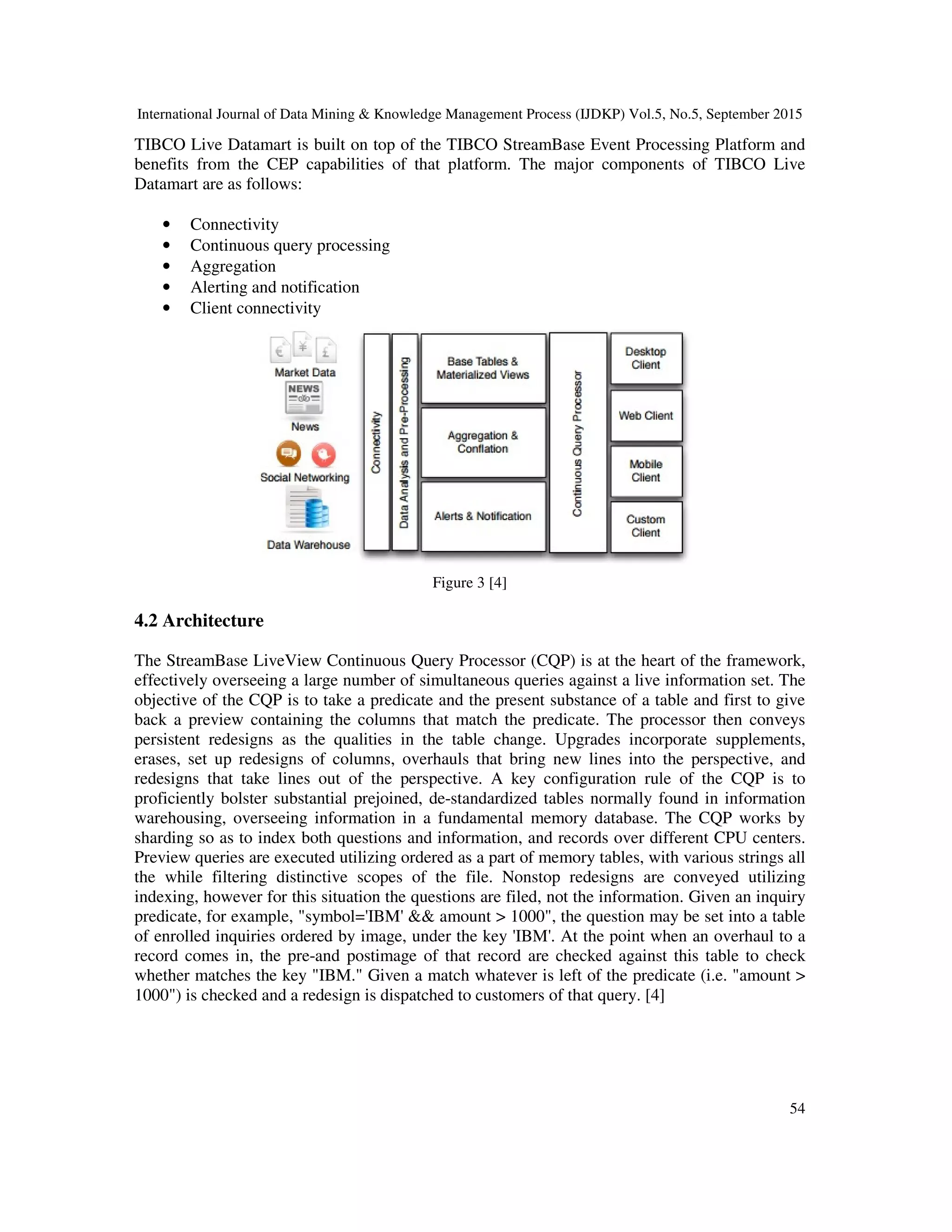 International Journal of Data Mining & Knowledge Management Process (IJDKP) Vol.5, No.5, September 2015
54
TIBCO Live Datamart is built on top of the TIBCO StreamBase Event Processing Platform and
benefits from the CEP capabilities of that platform. The major components of TIBCO Live
Datamart are as follows:
• Connectivity
• Continuous query processing
• Aggregation
• Alerting and notification
• Client connectivity
Figure 3 [4]
4.2 Architecture
The StreamBase LiveView Continuous Query Processor (CQP) is at the heart of the framework,
effectively overseeing a large number of simultaneous queries against a live information set. The
objective of the CQP is to take a predicate and the present substance of a table and first to give
back a preview containing the columns that match the predicate. The processor then conveys
persistent redesigns as the qualities in the table change. Upgrades incorporate supplements,
erases, set up redesigns of columns, overhauls that bring new lines into the perspective, and
redesigns that take lines out of the perspective. A key configuration rule of the CQP is to
proficiently bolster substantial prejoined, de-standardized tables normally found in information
warehousing, overseeing information in a fundamental memory database. The CQP works by
sharding so as to index both questions and information, and records over different CPU centers.
Preview queries are executed utilizing ordered as a part of memory tables, with various strings all
the while filtering distinctive scopes of the file. Nonstop redesigns are conveyed utilizing
indexing, however for this situation the questions are filed, not the information. Given an inquiry
predicate, for example, "symbol='IBM' && amount > 1000", the question may be set into a table
of enrolled inquiries ordered by image, under the key 'IBM'. At the point when an overhaul to a
record comes in, the pre-and postimage of that record are checked against this table to check
whether matches the key "IBM." Given a match whatever is left of the predicate (i.e. "amount >
1000") is checked and a redesign is dispatched to customers of that query. [4]
 