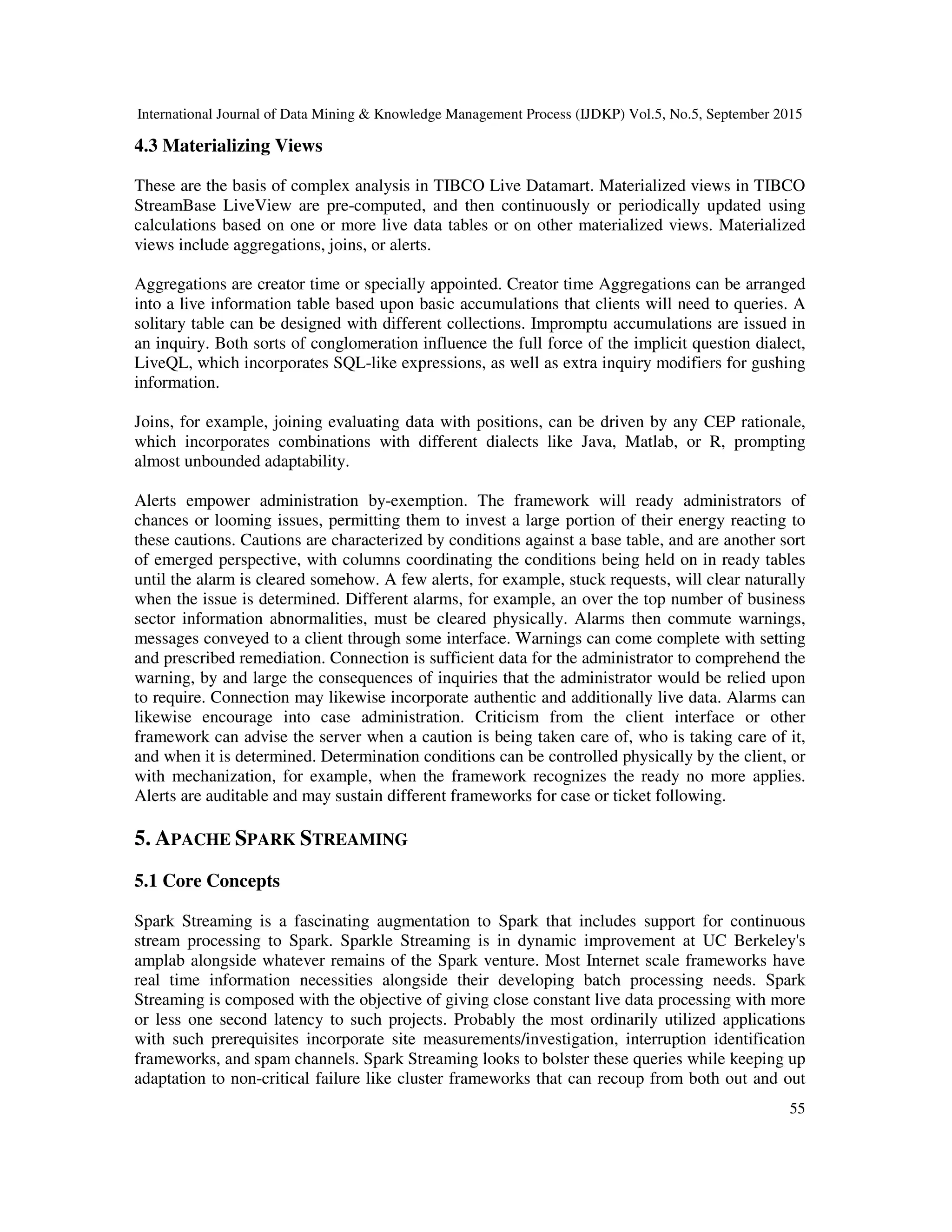 International Journal of Data Mining & Knowledge Management Process (IJDKP) Vol.5, No.5, September 2015
55
4.3 Materializing Views
These are the basis of complex analysis in TIBCO Live Datamart. Materialized views in TIBCO
StreamBase LiveView are pre-computed, and then continuously or periodically updated using
calculations based on one or more live data tables or on other materialized views. Materialized
views include aggregations, joins, or alerts.
Aggregations are creator time or specially appointed. Creator time Aggregations can be arranged
into a live information table based upon basic accumulations that clients will need to queries. A
solitary table can be designed with different collections. Impromptu accumulations are issued in
an inquiry. Both sorts of conglomeration influence the full force of the implicit question dialect,
LiveQL, which incorporates SQL-like expressions, as well as extra inquiry modifiers for gushing
information.
Joins, for example, joining evaluating data with positions, can be driven by any CEP rationale,
which incorporates combinations with different dialects like Java, Matlab, or R, prompting
almost unbounded adaptability.
Alerts empower administration by-exemption. The framework will ready administrators of
chances or looming issues, permitting them to invest a large portion of their energy reacting to
these cautions. Cautions are characterized by conditions against a base table, and are another sort
of emerged perspective, with columns coordinating the conditions being held on in ready tables
until the alarm is cleared somehow. A few alerts, for example, stuck requests, will clear naturally
when the issue is determined. Different alarms, for example, an over the top number of business
sector information abnormalities, must be cleared physically. Alarms then commute warnings,
messages conveyed to a client through some interface. Warnings can come complete with setting
and prescribed remediation. Connection is sufficient data for the administrator to comprehend the
warning, by and large the consequences of inquiries that the administrator would be relied upon
to require. Connection may likewise incorporate authentic and additionally live data. Alarms can
likewise encourage into case administration. Criticism from the client interface or other
framework can advise the server when a caution is being taken care of, who is taking care of it,
and when it is determined. Determination conditions can be controlled physically by the client, or
with mechanization, for example, when the framework recognizes the ready no more applies.
Alerts are auditable and may sustain different frameworks for case or ticket following.
5. APACHE SPARK STREAMING
5.1 Core Concepts
Spark Streaming is a fascinating augmentation to Spark that includes support for continuous
stream processing to Spark. Sparkle Streaming is in dynamic improvement at UC Berkeley's
amplab alongside whatever remains of the Spark venture. Most Internet scale frameworks have
real time information necessities alongside their developing batch processing needs. Spark
Streaming is composed with the objective of giving close constant live data processing with more
or less one second latency to such projects. Probably the most ordinarily utilized applications
with such prerequisites incorporate site measurements/investigation, interruption identification
frameworks, and spam channels. Spark Streaming looks to bolster these queries while keeping up
adaptation to non-critical failure like cluster frameworks that can recoup from both out and out
 