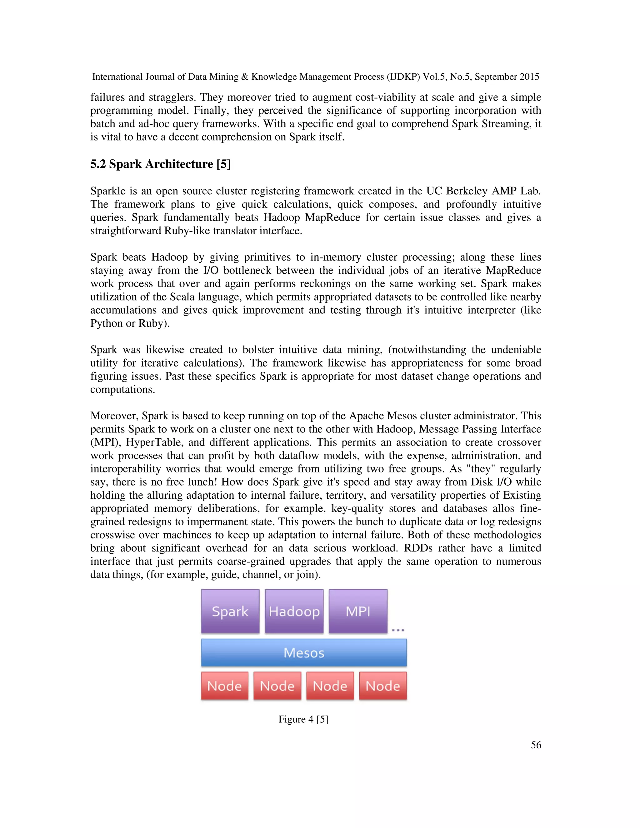 International Journal of Data Mining & Knowledge Management Process (IJDKP) Vol.5, No.5, September 2015
56
failures and stragglers. They moreover tried to augment cost-viability at scale and give a simple
programming model. Finally, they perceived the significance of supporting incorporation with
batch and ad-hoc query frameworks. With a specific end goal to comprehend Spark Streaming, it
is vital to have a decent comprehension on Spark itself.
5.2 Spark Architecture [5]
Sparkle is an open source cluster registering framework created in the UC Berkeley AMP Lab.
The framework plans to give quick calculations, quick composes, and profoundly intuitive
queries. Spark fundamentally beats Hadoop MapReduce for certain issue classes and gives a
straightforward Ruby-like translator interface.
Spark beats Hadoop by giving primitives to in-memory cluster processing; along these lines
staying away from the I/O bottleneck between the individual jobs of an iterative MapReduce
work process that over and again performs reckonings on the same working set. Spark makes
utilization of the Scala language, which permits appropriated datasets to be controlled like nearby
accumulations and gives quick improvement and testing through it's intuitive interpreter (like
Python or Ruby).
Spark was likewise created to bolster intuitive data mining, (notwithstanding the undeniable
utility for iterative calculations). The framework likewise has appropriateness for some broad
figuring issues. Past these specifics Spark is appropriate for most dataset change operations and
computations.
Moreover, Spark is based to keep running on top of the Apache Mesos cluster administrator. This
permits Spark to work on a cluster one next to the other with Hadoop, Message Passing Interface
(MPI), HyperTable, and different applications. This permits an association to create crossover
work processes that can profit by both dataflow models, with the expense, administration, and
interoperability worries that would emerge from utilizing two free groups. As "they" regularly
say, there is no free lunch! How does Spark give it's speed and stay away from Disk I/O while
holding the alluring adaptation to internal failure, territory, and versatility properties of Existing
appropriated memory deliberations, for example, key-quality stores and databases allos fine-
grained redesigns to impermanent state. This powers the bunch to duplicate data or log redesigns
crosswise over machinces to keep up adaptation to internal failure. Both of these methodologies
bring about significant overhead for an data serious workload. RDDs rather have a limited
interface that just permits coarse-grained upgrades that apply the same operation to numerous
data things, (for example, guide, channel, or join).
Figure 4 [5]
 