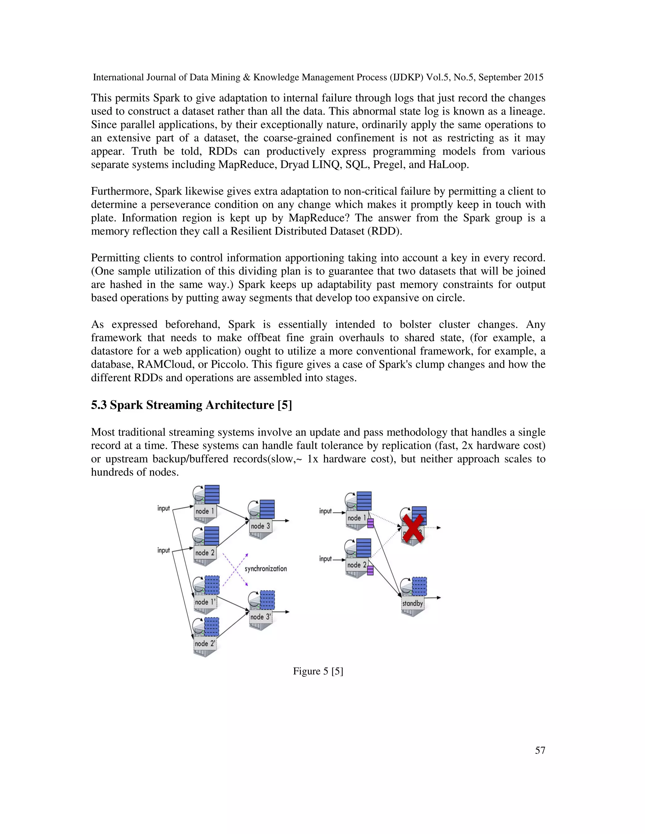 International Journal of Data Mining & Knowledge Management Process (IJDKP) Vol.5, No.5, September 2015
57
This permits Spark to give adaptation to internal failure through logs that just record the changes
used to construct a dataset rather than all the data. This abnormal state log is known as a lineage.
Since parallel applications, by their exceptionally nature, ordinarily apply the same operations to
an extensive part of a dataset, the coarse-grained confinement is not as restricting as it may
appear. Truth be told, RDDs can productively express programming models from various
separate systems including MapReduce, Dryad LINQ, SQL, Pregel, and HaLoop.
Furthermore, Spark likewise gives extra adaptation to non-critical failure by permitting a client to
determine a perseverance condition on any change which makes it promptly keep in touch with
plate. Information region is kept up by MapReduce? The answer from the Spark group is a
memory reflection they call a Resilient Distributed Dataset (RDD).
Permitting clients to control information apportioning taking into account a key in every record.
(One sample utilization of this dividing plan is to guarantee that two datasets that will be joined
are hashed in the same way.) Spark keeps up adaptability past memory constraints for output
based operations by putting away segments that develop too expansive on circle.
As expressed beforehand, Spark is essentially intended to bolster cluster changes. Any
framework that needs to make offbeat fine grain overhauls to shared state, (for example, a
datastore for a web application) ought to utilize a more conventional framework, for example, a
database, RAMCloud, or Piccolo. This figure gives a case of Spark's clump changes and how the
different RDDs and operations are assembled into stages.
5.3 Spark Streaming Architecture [5]
Most traditional streaming systems involve an update and pass methodology that handles a single
record at a time. These systems can handle fault tolerance by replication (fast, 2x hardware cost)
or upstream backup/buffered records(slow,~ 1x hardware cost), but neither approach scales to
hundreds of nodes.
Figure 5 [5]
 