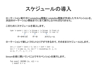 スケジュールの導入
ローテーション実行中にrotateDrop関数と rotateRev関数が作成したサスペンションを、
次回のローテーション開始までに全て実行しなければなりません。

このためにスケジュールを導入します。
  type ‘a queue = int * ‘a Stream * ‘a Stream   (* front *)
                * int * ‘a Stream * ‘a Stream   (* rear *)

          データサイズ           データ           スケジュール

ローテーションで新しいフロントとリアができるので、そのままスケジュールとします。
  let j = (lenf + lenr) / 2; let i = lenf + lenr –j;
  let r' = S.take (j, r); let f' = rotateDrop (f, j, r)
  in (i, f', f', j, r', r')


Streamを順に開いていくことでサスペンションを実行します。
  fun exec1 ($CONS (x, s)) = s
    | exec1 s = s
 