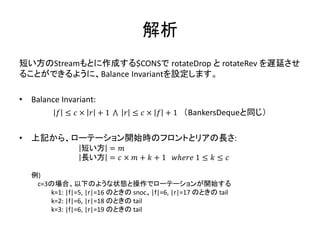 解析
短い方のStreamもとに作成する$CONSで rotateDrop と rotateRev を遅延させ
ることができるように、Balance Invariantを設定します。

•   Balance Invariant:
           𝑓 ≤ 𝑐× 𝑟 +1        𝑟 ≤ 𝑐 × 𝑓 + 1 （BankersDequeと同じ）


•   上記から、ローテーション開始時のフロントとリアの長さ:
                  短い方 = 𝑚
                  長い方 = 𝑐 × 𝑚 + 𝑘 + 1       𝑤ℎ𝑒𝑟𝑒 1 ≤ 𝑘 ≤ 𝑐

    例)
     c=3の場合、以下のような状態と操作でローテーションが開始する
        k=1: |f|=5, |r|=16 のときの snoc、|f|=6, |r|=17 のときの tail
        k=2: |f|=6, |r|=18 のときの tail
        k=3: |f|=6, |r|=19 のときの tail
 