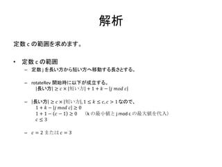 解析
定数 c の範囲を求めます。

•   定数 c の範囲
    – 定数 j を長い方から短い方へ移動する長さとする。

    – rotateRev 開始時に以下が成立する。
         長い方 ≥ 𝑐 × 短い方 + 1 + 𝑘 − 𝑗 𝑚𝑜𝑑 𝑐

    –   長い方 ≥ 𝑐 × 短い方 , 1 ≤ 𝑘 ≤ 𝑐, 𝑐 > 1 なので、
         1 + 𝑘 − 𝑗 𝑚𝑜𝑑 𝑐 ≥ 0
         1 + 1 − 𝑐 − 1 ≥ 0 （k の最小値と j mod c の最大値を代入）
         𝑐≤3

    –   𝑐 = 2 または 𝑐 = 3
 