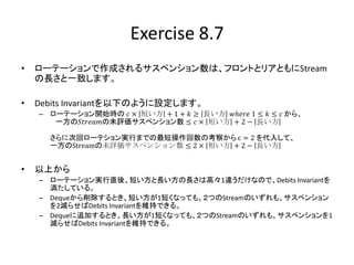 Exercise 8.7
•   ローテーションで作成されるサスペンション数は、フロントとリアともにStream
    の長さと一致します。

•   Debits Invariantを以下のように設定します。
    – ローテーション開始時の 𝑐 × 短い方 + 1 + 𝑘 ≥ 長い方 𝑤ℎ𝑒𝑟𝑒 1 ≤ 𝑘 ≤ 𝑐 から、
       一方の𝑆𝑡𝑟𝑒𝑎𝑚の未評価サスペンション数 ≤ 𝑐 × 短い方 + 2 − 長い方

      さらに次回ローテション実行までの最短操作回数の考察から c = 2 を代入して、
      一方のStreamの未評価サスペンション数 ≤ 2 × 短い方 + 2 − 長い方


•   以上から
    – ローテーション実行直後、短い方と長い方の長さは高々1違うだけなので、Debits Invariantを
      満たしている。
    – Dequeから削除するとき、短い方が1短くなっても、２つのStreamのいずれも、サスペンション
      を2減らせばDebits Invariantを維持できる。
    – Dequeに追加するとき、長い方が1短くなっても、２つのStreamのいずれも、サスペンションを1
      減らせばDebits Invariantを維持できる。
 