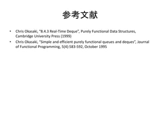 参考文献
•   Chris Okasaki, “8.4.3 Real-Time Deque”, Purely Functional Data Structures,
    Cambridge University Press (1999)
•   Chris Okasaki, “Simple and efficient purely functional queues and deques”, Journal
    of Functional Programming, 5(4):583-592, October 1995
 
