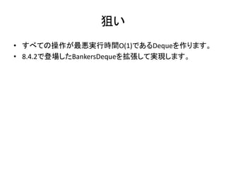 狙い
• すべての操作が最悪実行時間O(1)であるDequeを作ります。
• 8.4.2で登場したBankersDequeを拡張して実現します。
 