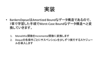実装
• BankersDqeueはAmortized Boundなデータ構造であるので、
  7章で学習した手順でWorst-Case Boundなデータ構造へと変
  換していきます。

  1.   Monolithic関数をIncremental関数に変換します
  2.   Dequeの各操作ごとにサスペンションを少しずつ実行するスケジュー
       ルを導入します
 