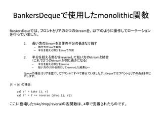 BankersDequeで使用したmonolithic関数
BankersDqueでは、フロントとリアの２つのStreamを、以下のように操作してローテーション
を行っていました。

         1.      長い方のStreamを全体の半分の長さだけ残す
                     – 残す方をtakeで取得
                     – 半分を超える部分をdropで作成

         2.      半分を超える部分をreverseして短い方のstreamと結合
                 （これで２つのstreamが同じ長さになる）
                 –    半分を超える部分をreverse
                 –    短い方のリストを前にしてreverseした結果と++

         Queueの場合はリアを空にしてフロントにすべて寄せていましたが、Dequeではフロントとリアの長さを同じ
         にします。

|f| < |r| の場合:

    val r’ = take (j, r)
    val f’ = f ++ reverse (drop (j, r))

ここに登場したtake/drop/reverseの各関数は、4章で定義されたものです。
 
