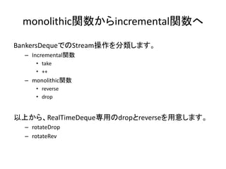 monolithic関数からincremental関数へ

BankersDequeでのStream操作を分類します。
  – Incremental関数
     • take
     • ++
  – monolithic関数
     • reverse
     • drop


以上から、RealTimeDeque専用のdropとreverseを用意します。
  – rotateDrop
  – rotateRev
 