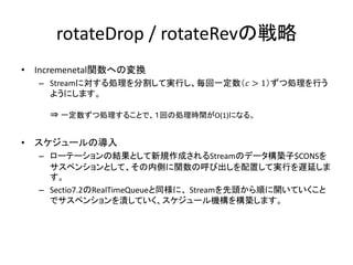 rotateDrop / rotateRevの戦略
•   Incremenetal関数への変換
    – Streamに対する処理を分割して実行し、毎回一定数（𝑐 > 1）ずつ処理を行う
      ようにします。

      ⇒ 一定数ずつ処理することで、１回の処理時間がO(1)になる。


•   スケジュールの導入
    – ローテーションの結果として新規作成されるStreamのデータ構築子$CONSを
      サスペンションとして、その内側に関数の呼び出しを配置して実行を遅延しま
      す。
    – Sectio7.2のRealTimeQueueと同様に、 Streamを先頭から順に開いていくこと
      でサスペンションを潰していく、スケジュール機構を構築します。
 