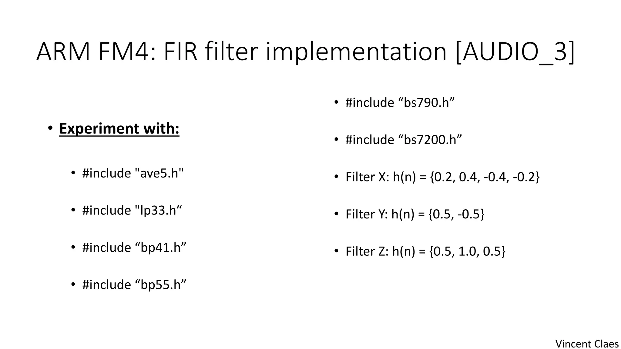ARM FM4: FIR filter implementation [AUDIO_3]
• Experiment with:
• #include "ave5.h"
• #include "lp33.h“
• #include “bp41.h”
• #include “bp55.h”
• #include “bs790.h”
• #include “bs7200.h”
• Filter X: h(n) = {0.2, 0.4, -0.4, -0.2}
• Filter Y: h(n) = {0.5, -0.5}
• Filter Z: h(n) = {0.5, 1.0, 0.5}
Vincent Claes
 