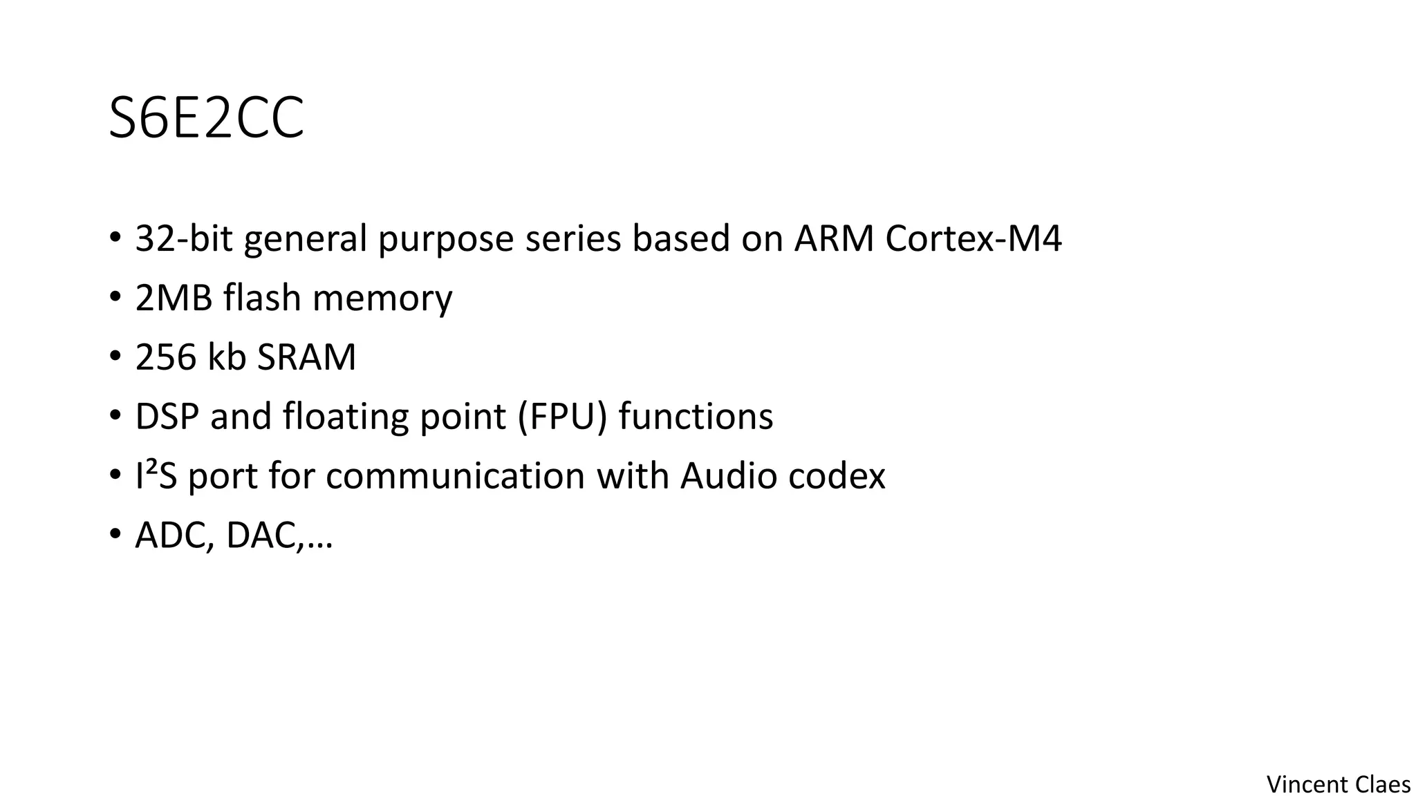 S6E2CC
• 32-bit general purpose series based on ARM Cortex-M4
• 2MB flash memory
• 256 kb SRAM
• DSP and floating point (FPU) functions
• I²S port for communication with Audio codex
• ADC, DAC,…
Vincent Claes
 