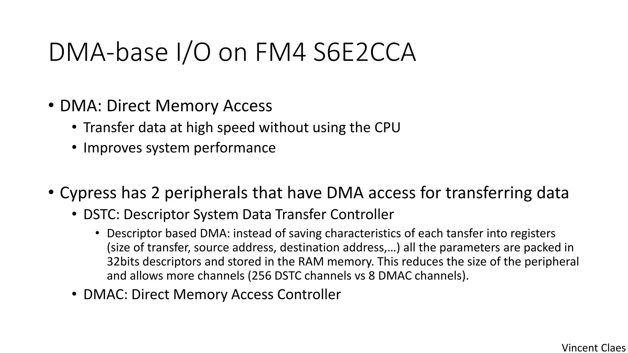DMA-base I/O on FM4 S6E2CCA
• DMA: Direct Memory Access
• Transfer data at high speed without using the CPU
• Improves system performance
• Cypress has 2 peripherals that have DMA access for transferring data
• DSTC: Descriptor System Data Transfer Controller
• Descriptor based DMA: instead of saving characteristics of each tansfer into registers
(size of transfer, source address, destination address,…) all the parameters are packed in
32bits descriptors and stored in the RAM memory. This reduces the size of the peripheral
and allows more channels (256 DSTC channels vs 8 DMAC channels).
• DMAC: Direct Memory Access Controller
Vincent Claes
 
