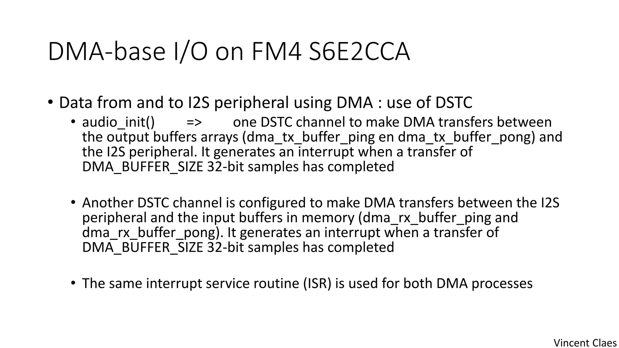 DMA-base I/O on FM4 S6E2CCA
• Data from and to I2S peripheral using DMA : use of DSTC
• audio_init() => one DSTC channel to make DMA transfers between
the output buffers arrays (dma_tx_buffer_ping en dma_tx_buffer_pong) and
the I2S peripheral. It generates an interrupt when a transfer of
DMA_BUFFER_SIZE 32-bit samples has completed
• Another DSTC channel is configured to make DMA transfers between the I2S
peripheral and the input buffers in memory (dma_rx_buffer_ping and
dma_rx_buffer_pong). It generates an interrupt when a transfer of
DMA_BUFFER_SIZE 32-bit samples has completed
• The same interrupt service routine (ISR) is used for both DMA processes
Vincent Claes
 
