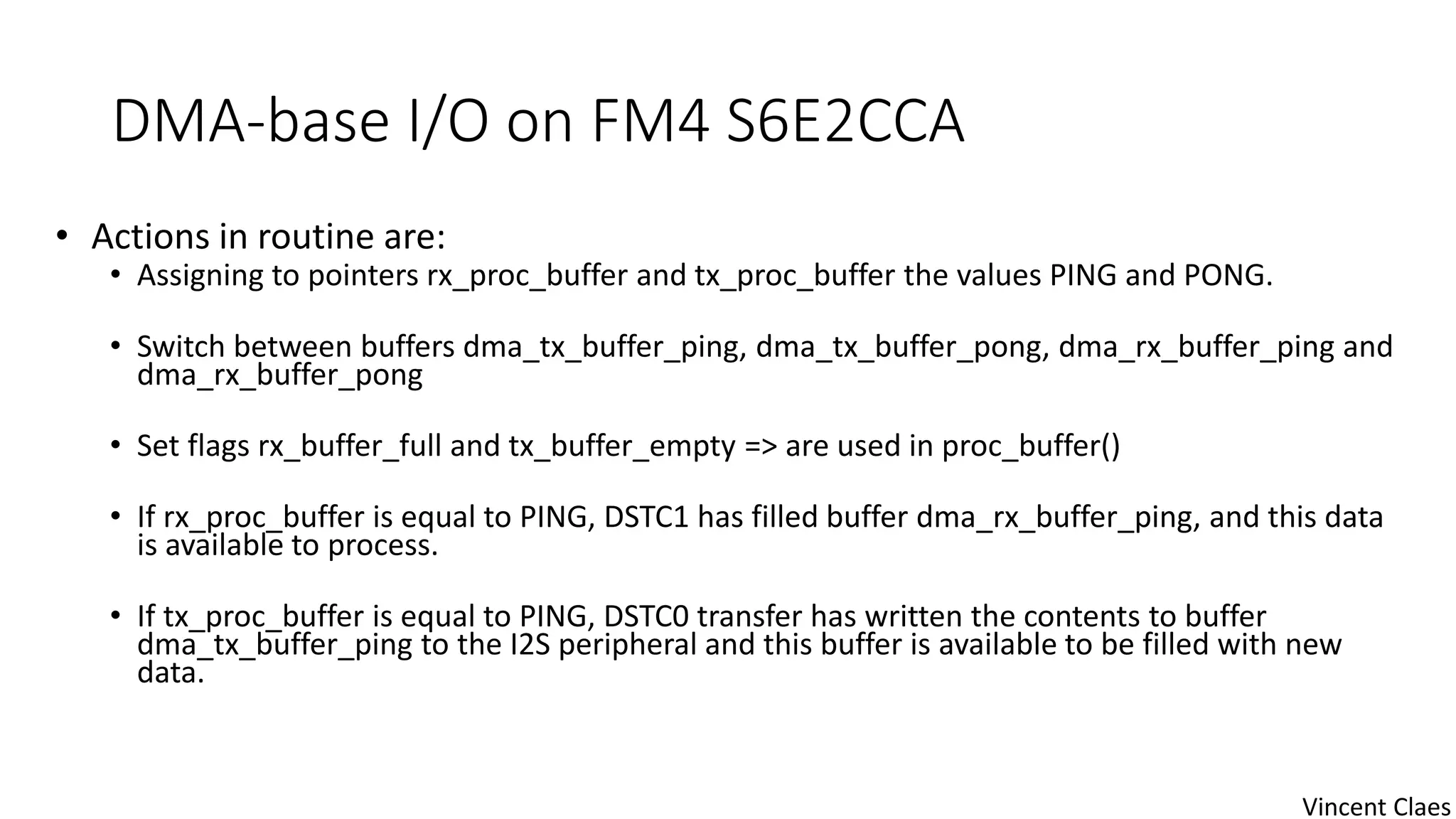 DMA-base I/O on FM4 S6E2CCA
• Actions in routine are:
• Assigning to pointers rx_proc_buffer and tx_proc_buffer the values PING and PONG.
• Switch between buffers dma_tx_buffer_ping, dma_tx_buffer_pong, dma_rx_buffer_ping and
dma_rx_buffer_pong
• Set flags rx_buffer_full and tx_buffer_empty => are used in proc_buffer()
• If rx_proc_buffer is equal to PING, DSTC1 has filled buffer dma_rx_buffer_ping, and this data
is available to process.
• If tx_proc_buffer is equal to PING, DSTC0 transfer has written the contents to buffer
dma_tx_buffer_ping to the I2S peripheral and this buffer is available to be filled with new
data.
Vincent Claes
 