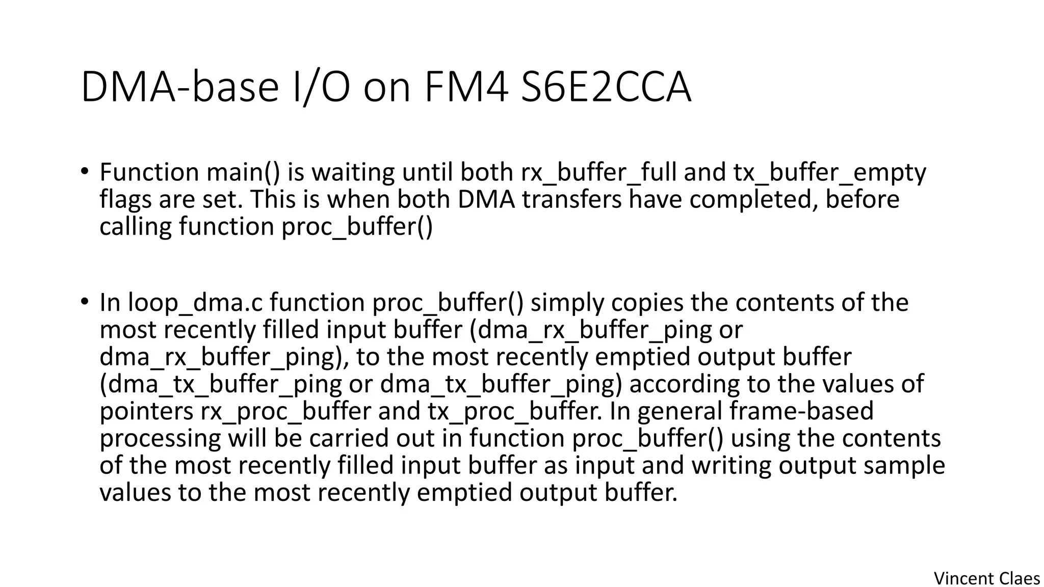 DMA-base I/O on FM4 S6E2CCA
• Function main() is waiting until both rx_buffer_full and tx_buffer_empty
flags are set. This is when both DMA transfers have completed, before
calling function proc_buffer()
• In loop_dma.c function proc_buffer() simply copies the contents of the
most recently filled input buffer (dma_rx_buffer_ping or
dma_rx_buffer_ping), to the most recently emptied output buffer
(dma_tx_buffer_ping or dma_tx_buffer_ping) according to the values of
pointers rx_proc_buffer and tx_proc_buffer. In general frame-based
processing will be carried out in function proc_buffer() using the contents
of the most recently filled input buffer as input and writing output sample
values to the most recently emptied output buffer.
Vincent Claes
 