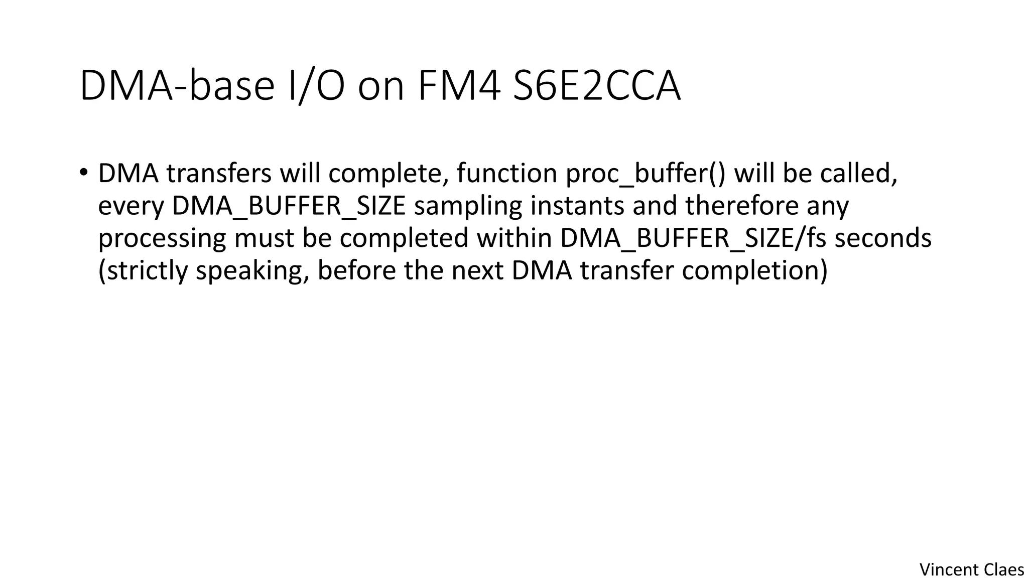 DMA-base I/O on FM4 S6E2CCA
• DMA transfers will complete, function proc_buffer() will be called,
every DMA_BUFFER_SIZE sampling instants and therefore any
processing must be completed within DMA_BUFFER_SIZE/fs seconds
(strictly speaking, before the next DMA transfer completion)
Vincent Claes
 