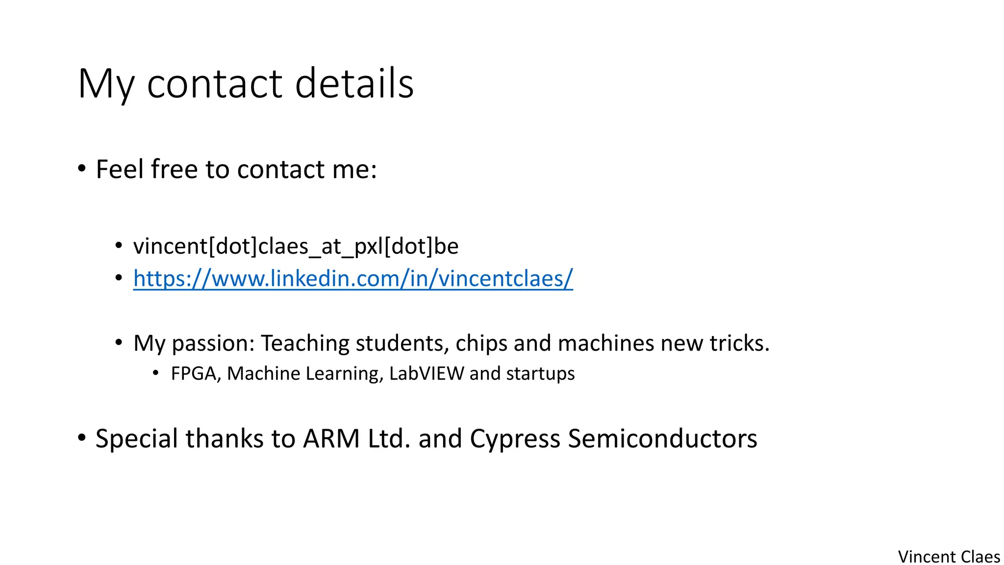 My contact details
• Feel free to contact me:
• vincent[dot]claes_at_pxl[dot]be
• https://www.linkedin.com/in/vincentclaes/
• My passion: Teaching students, chips and machines new tricks.
• FPGA, Machine Learning, LabVIEW and startups
• Special thanks to ARM Ltd. and Cypress Semiconductors
Vincent Claes
 