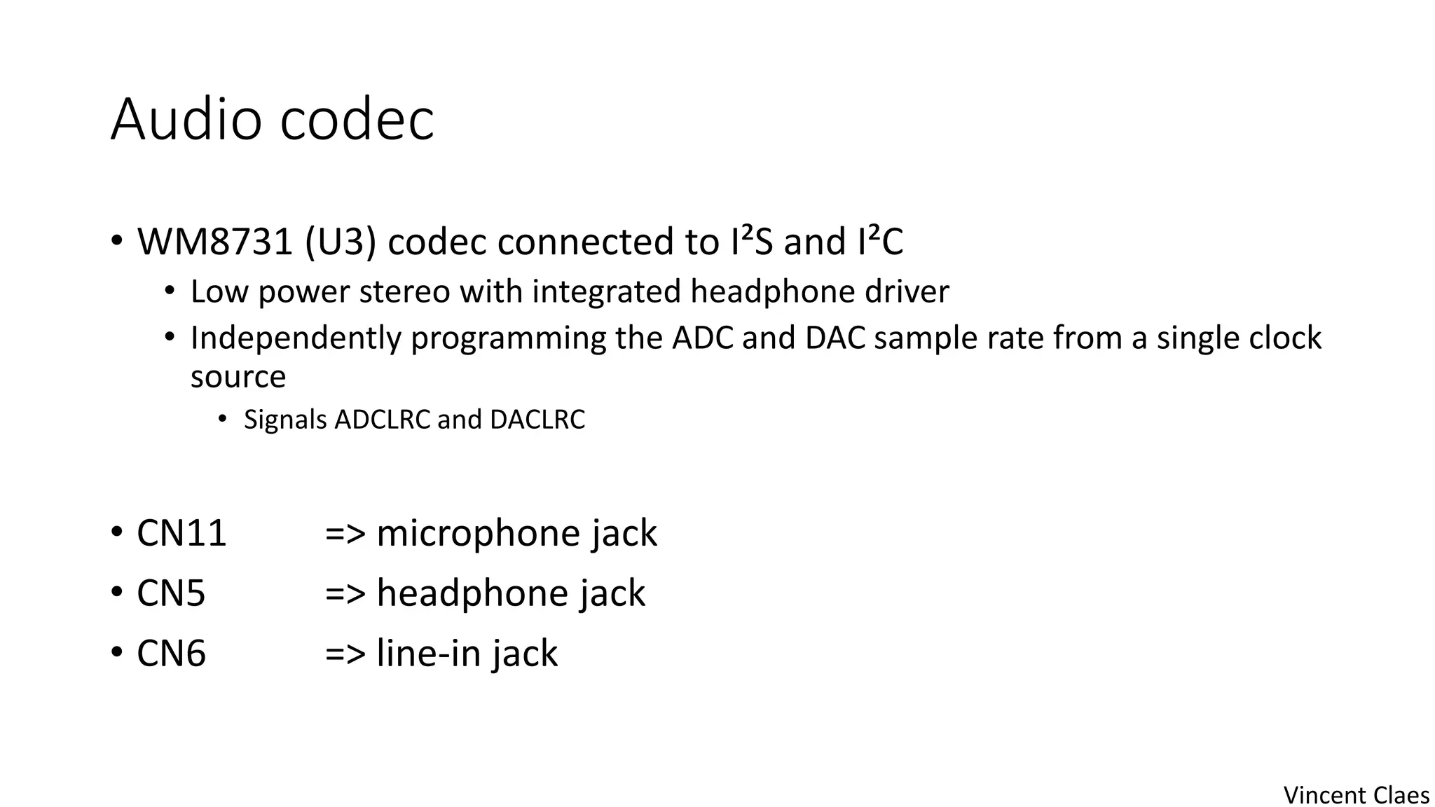 Audio codec
• WM8731 (U3) codec connected to I²S and I²C
• Low power stereo with integrated headphone driver
• Independently programming the ADC and DAC sample rate from a single clock
source
• Signals ADCLRC and DACLRC
• CN11 => microphone jack
• CN5 => headphone jack
• CN6 => line-in jack
Vincent Claes
 