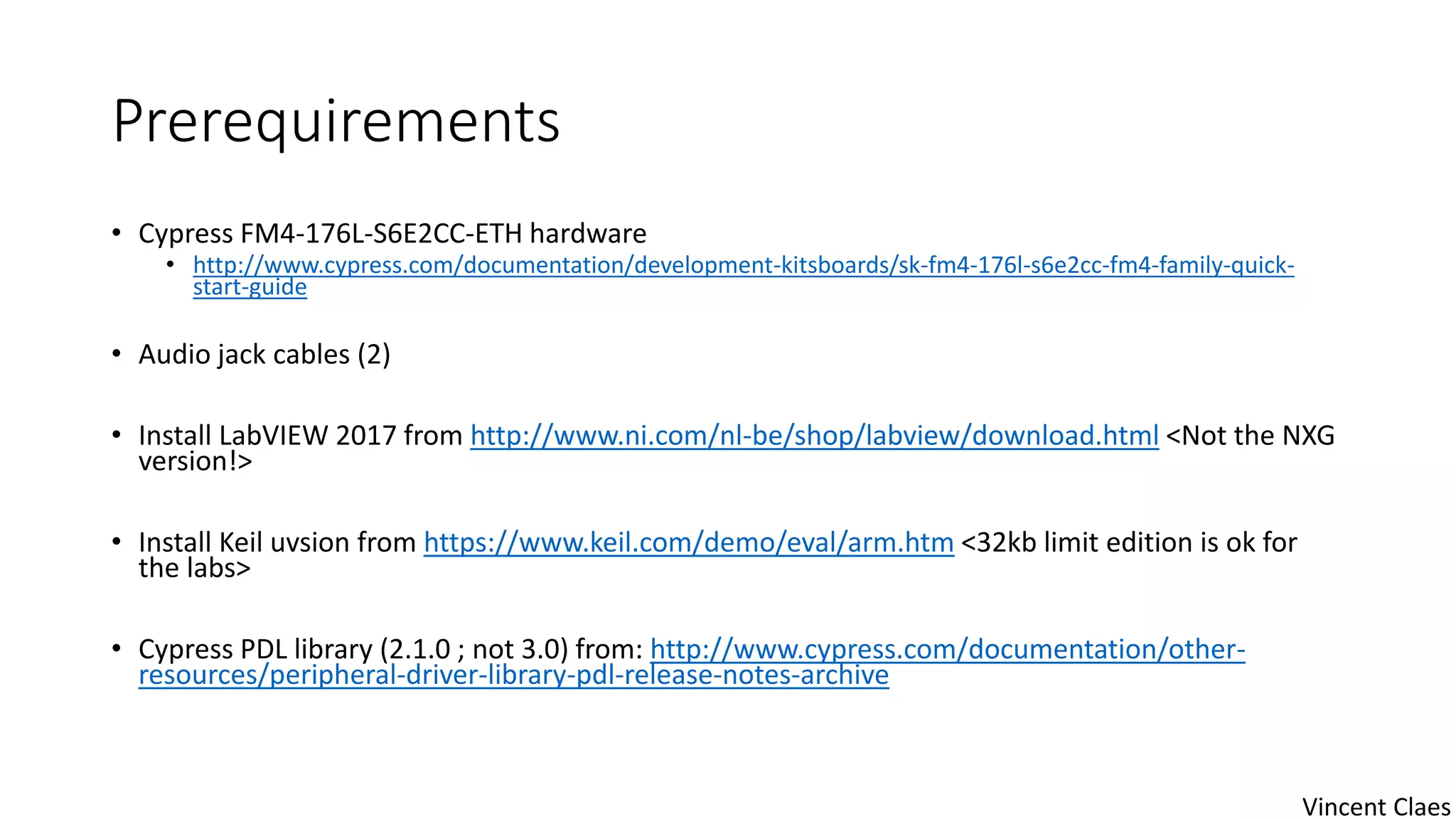 Prerequirements
• Cypress FM4-176L-S6E2CC-ETH hardware
• http://www.cypress.com/documentation/development-kitsboards/sk-fm4-176l-s6e2cc-fm4-family-quick-
start-guide
• Audio jack cables (2)
• Install LabVIEW 2017 from http://www.ni.com/nl-be/shop/labview/download.html <Not the NXG
version!>
• Install Keil uvsion from https://www.keil.com/demo/eval/arm.htm <32kb limit edition is ok for
the labs>
• Cypress PDL library (2.1.0 ; not 3.0) from: http://www.cypress.com/documentation/other-
resources/peripheral-driver-library-pdl-release-notes-archive
Vincent Claes
 