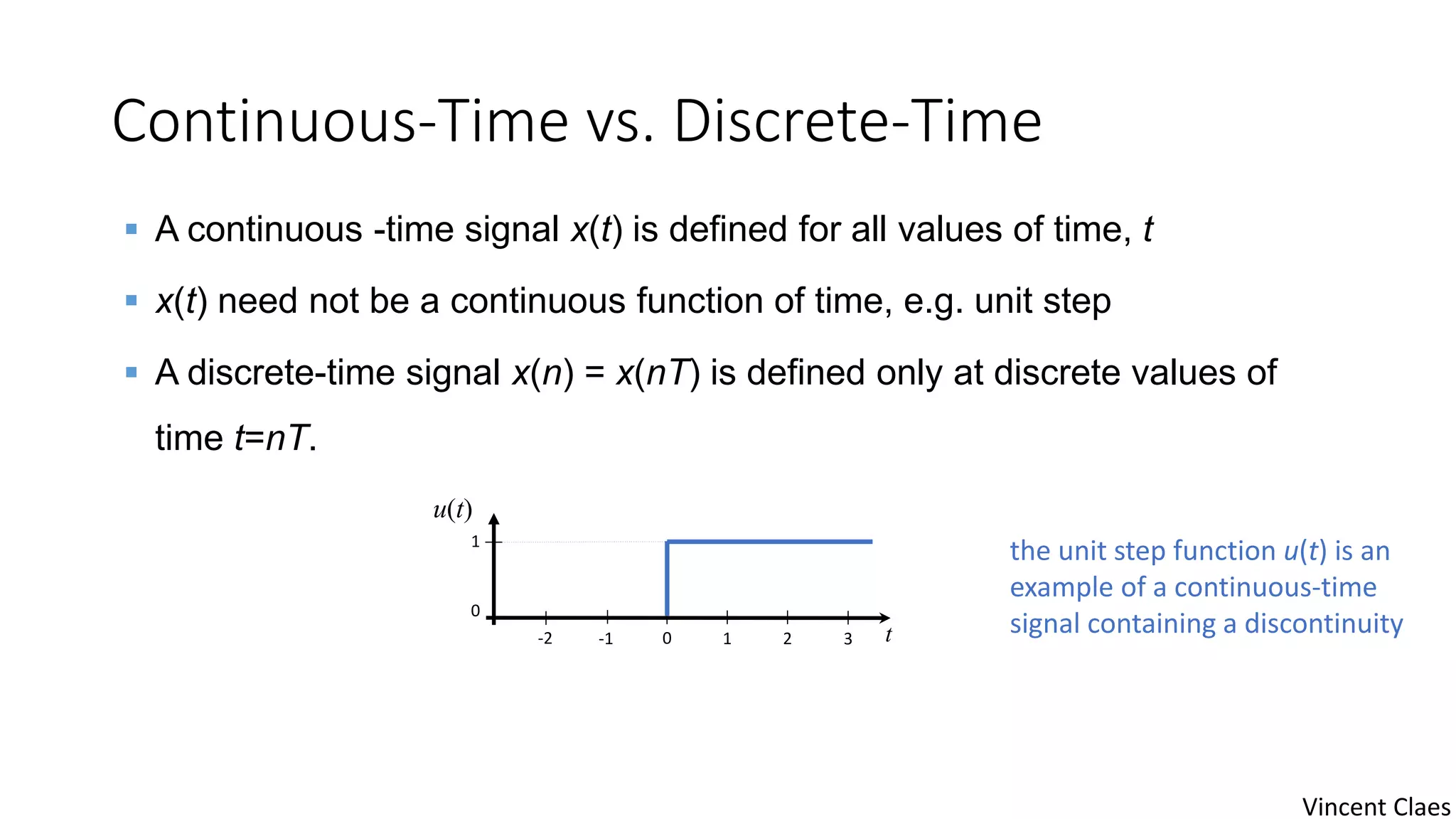 Continuous-Time vs. Discrete-Time
-1 0 t-2 1 2 3
0
1
u(t)
 A continuous -time signal x(t) is defined for all values of time, t
 x(t) need not be a continuous function of time, e.g. unit step
 A discrete-time signal x(n) = x(nT) is defined only at discrete values of
time t=nT.
the unit step function u(t) is an
example of a continuous-time
signal containing a discontinuity
Vincent Claes
 