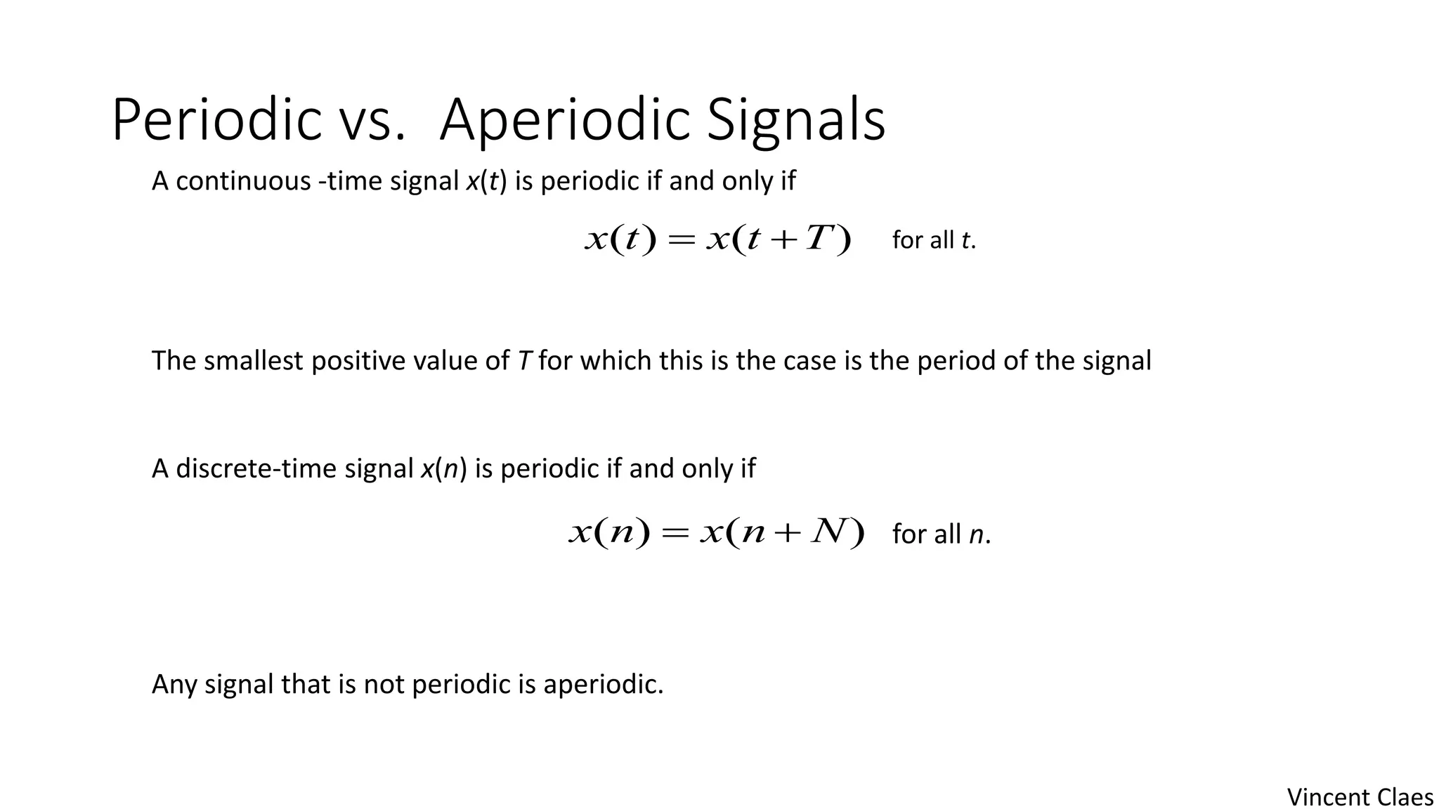 Periodic vs. Aperiodic Signals
A continuous -time signal x(t) is periodic if and only if
The smallest positive value of T for which this is the case is the period of the signal
A discrete-time signal x(n) is periodic if and only if
Any signal that is not periodic is aperiodic.
)()( Ttxtx 
)()( Nnxnx 
for all t.
for all n.
Vincent Claes
 