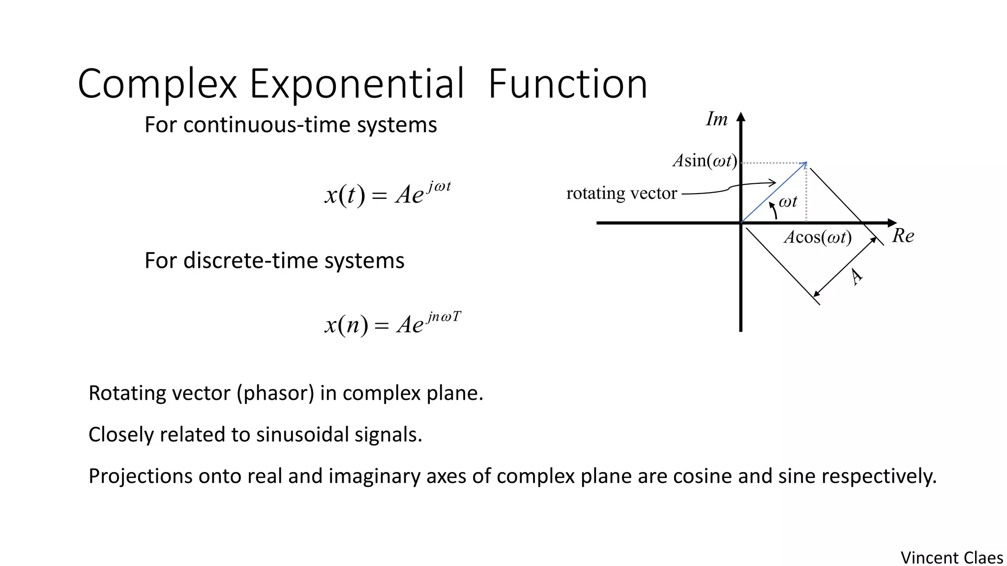 Complex Exponential Function
tj
Aetx 
)(
Tjn
Aenx 
)(
Rotating vector (phasor) in complex plane.
Closely related to sinusoidal signals.
Projections onto real and imaginary axes of complex plane are cosine and sine respectively.
Im
Re
ωt
Asin(ωt)
Acos(ωt)
rotating vector
For continuous-time systems
For discrete-time systems
Vincent Claes
 