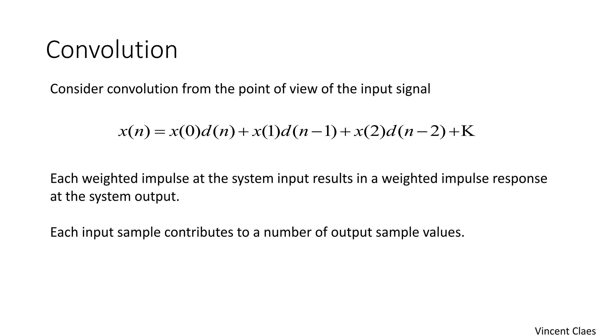 Convolution
Consider convolution from the point of view of the input signal
Each weighted impulse at the system input results in a weighted impulse response
at the system output.
Each input sample contributes to a number of output sample values.
 )2()2()1()1()()0()( ndxndxndxnx
Vincent Claes
 
