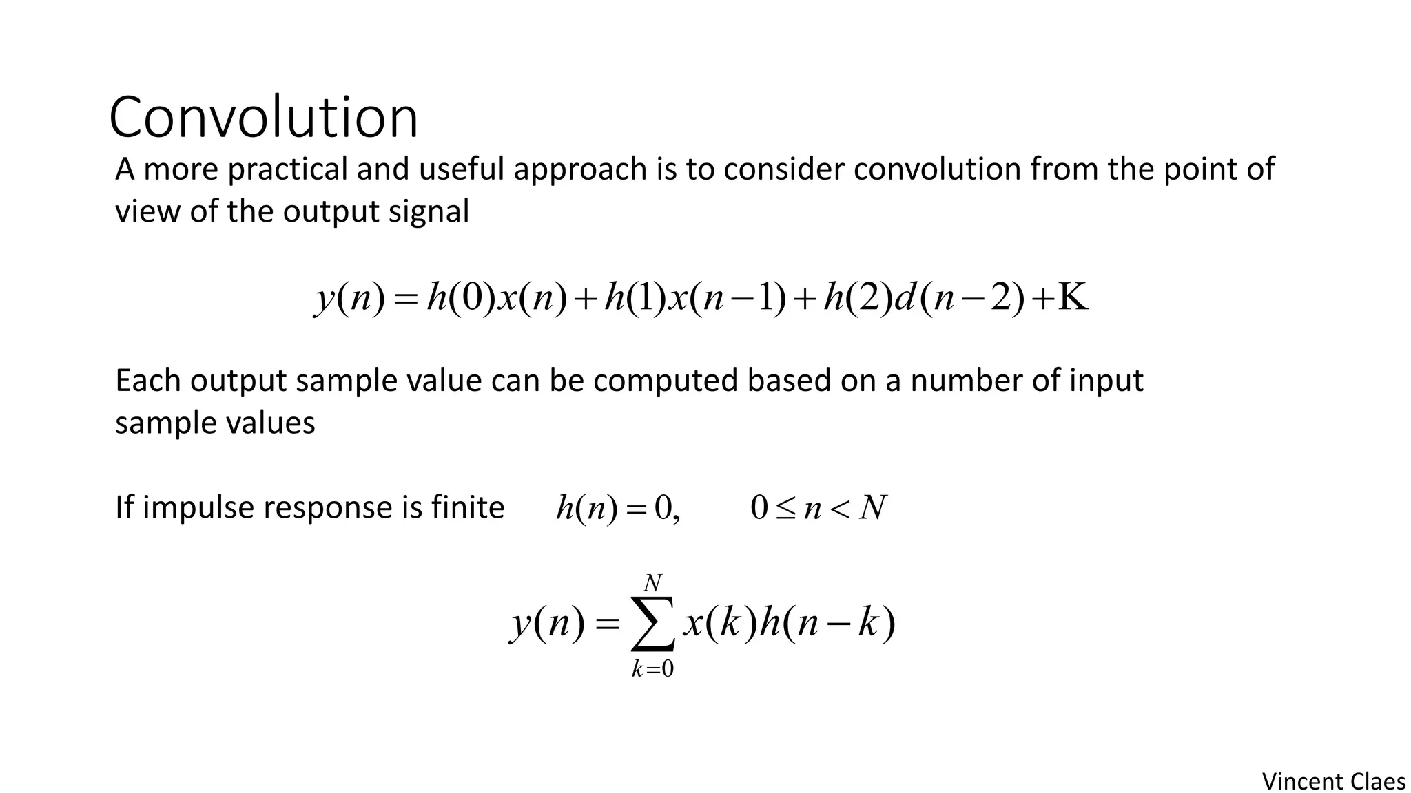 Convolution
A more practical and useful approach is to consider convolution from the point of
view of the output signal
Each output sample value can be computed based on a number of input
sample values
If impulse response is finite
 )2()2()1()1()()0()( ndhnxhnxhny
Nnnh  0,0)(


N
k
knhkxny
0
)()()(
Vincent Claes
 
