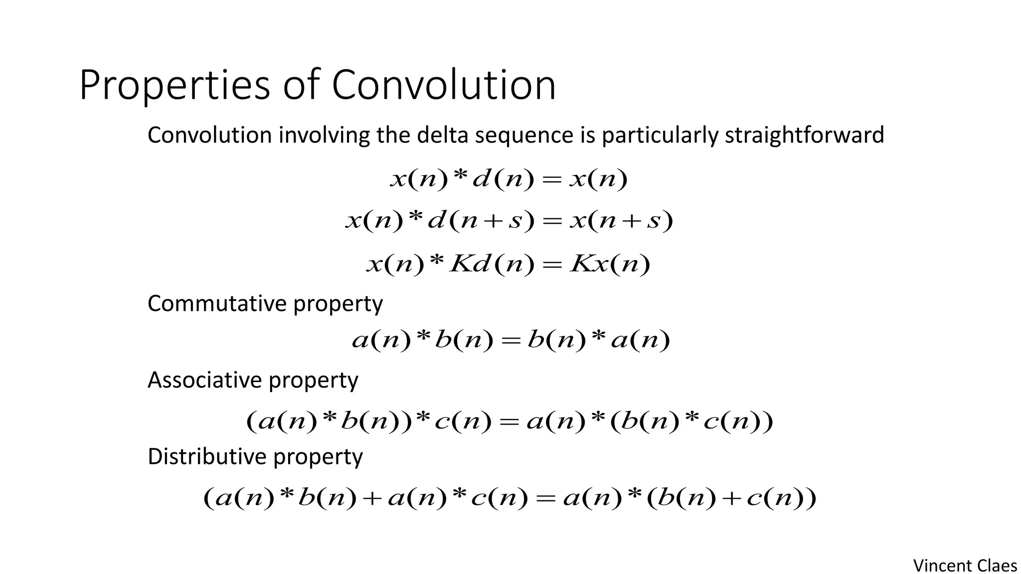 Properties of Convolution
Convolution involving the delta sequence is particularly straightforward
Commutative property
Associative property
Distributive property
)()(*)( nxndnx 
)()(*)( snxsndnx 
)()(*)( nKxnKdnx 
)(*)()(*)( nanbnbna 
))(*)((*)()(*))(*)(( ncnbnancnbna 
))()((*)()(*)()(*)(( ncnbnancnanbna 
Vincent Claes
 