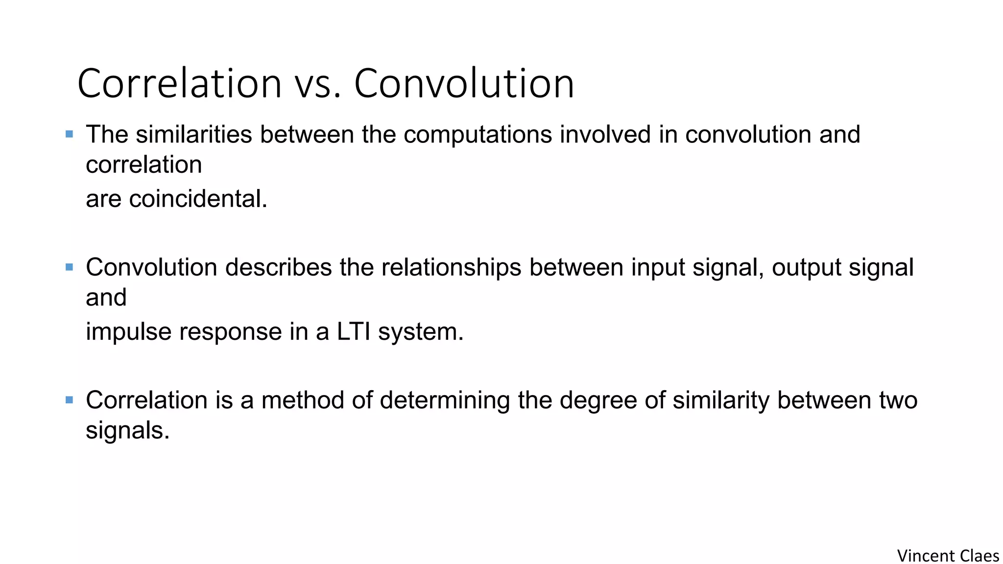Correlation vs. Convolution
 The similarities between the computations involved in convolution and
correlation
are coincidental.
 Convolution describes the relationships between input signal, output signal
and
impulse response in a LTI system.
 Correlation is a method of determining the degree of similarity between two
signals.
Vincent Claes
 