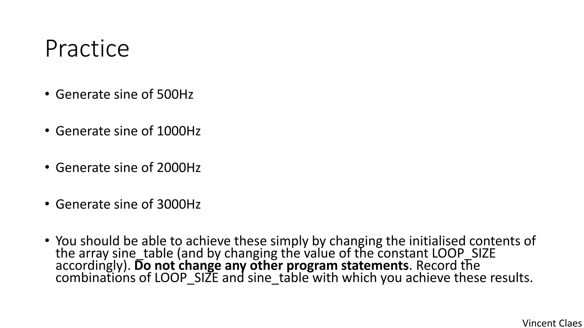 Practice
• Generate sine of 500Hz
• Generate sine of 1000Hz
• Generate sine of 2000Hz
• Generate sine of 3000Hz
• You should be able to achieve these simply by changing the initialised contents of
the array sine_table (and by changing the value of the constant LOOP_SIZE
accordingly). Do not change any other program statements. Record the
combinations of LOOP_SIZE and sine_table with which you achieve these results.
Vincent Claes
 