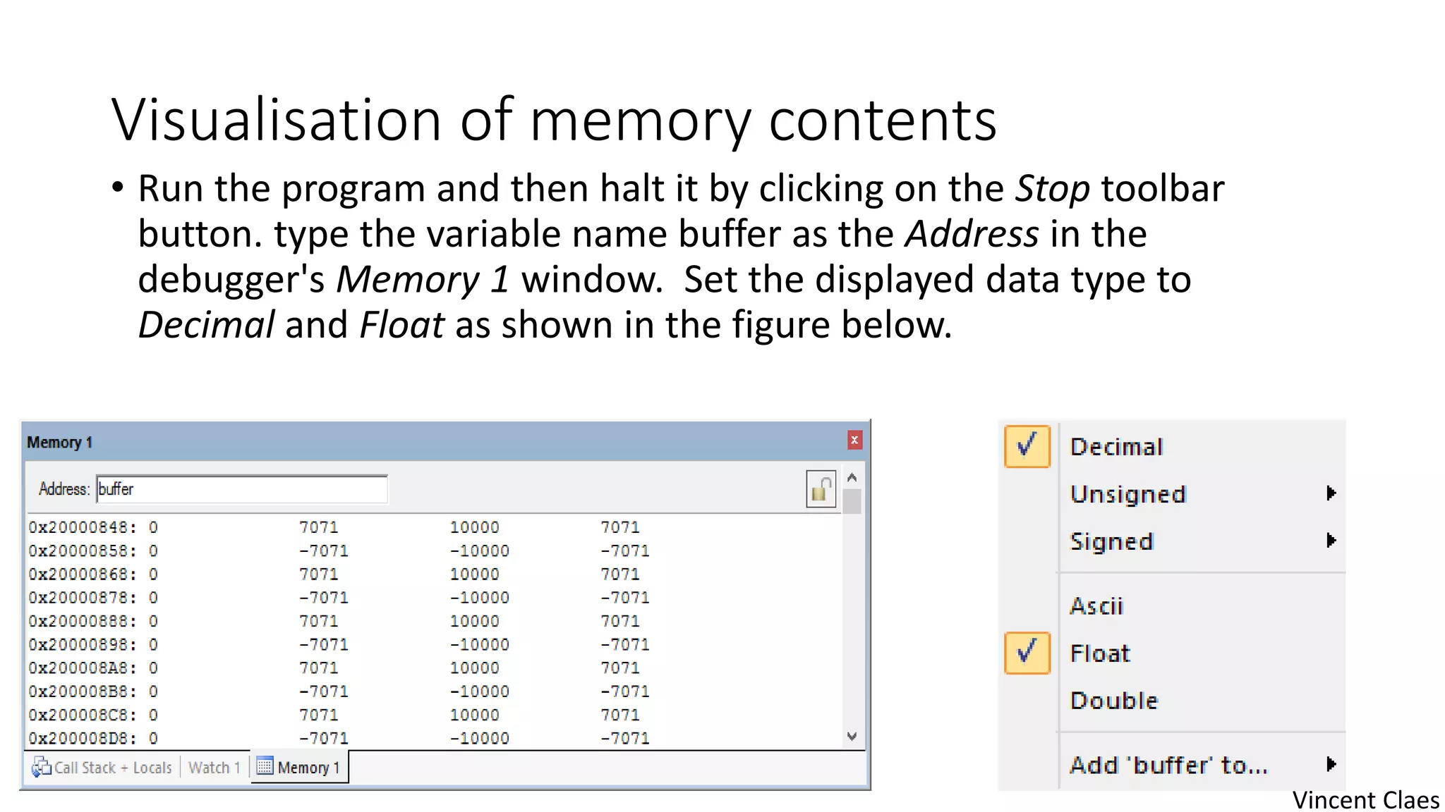 Visualisation of memory contents
• Run the program and then halt it by clicking on the Stop toolbar
button. type the variable name buffer as the Address in the
debugger's Memory 1 window. Set the displayed data type to
Decimal and Float as shown in the figure below.
Vincent Claes
 