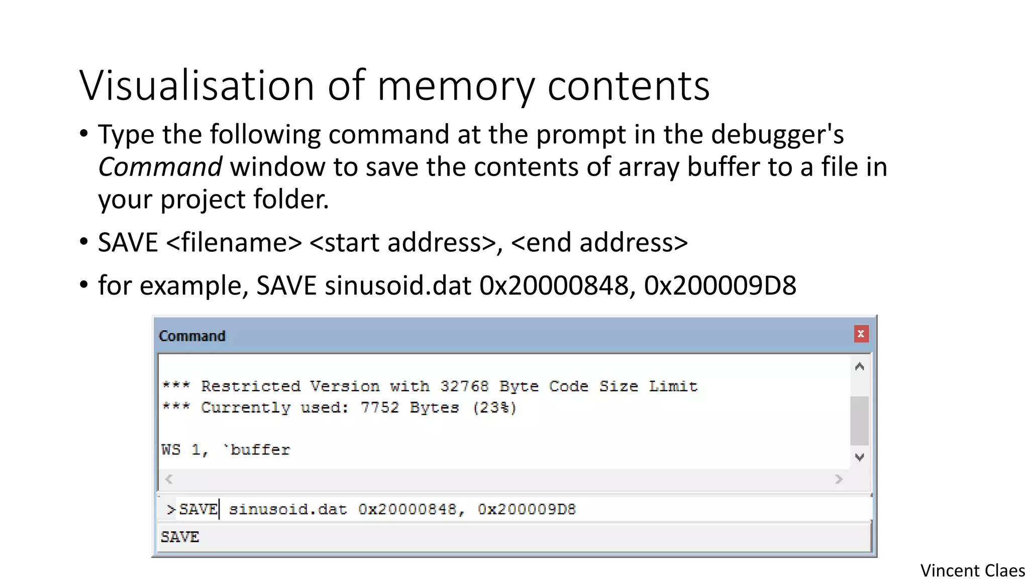 Visualisation of memory contents
• Type the following command at the prompt in the debugger's
Command window to save the contents of array buffer to a file in
your project folder.
• SAVE <filename> <start address>, <end address>
• for example, SAVE sinusoid.dat 0x20000848, 0x200009D8
Vincent Claes
 