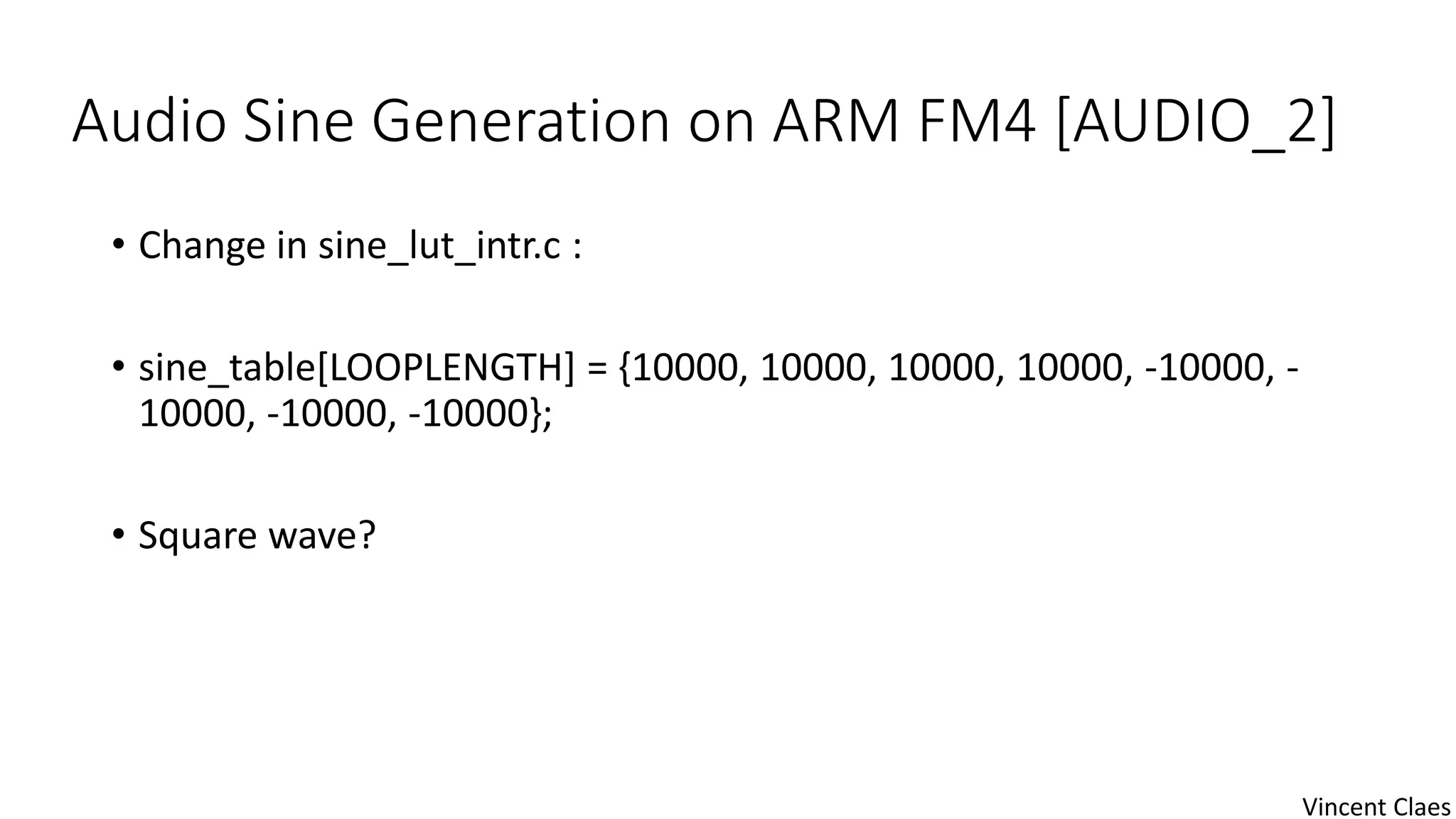Audio Sine Generation on ARM FM4 [AUDIO_2]
• Change in sine_lut_intr.c :
• sine_table[LOOPLENGTH] = {10000, 10000, 10000, 10000, -10000, -
10000, -10000, -10000};
• Square wave?
Vincent Claes
 